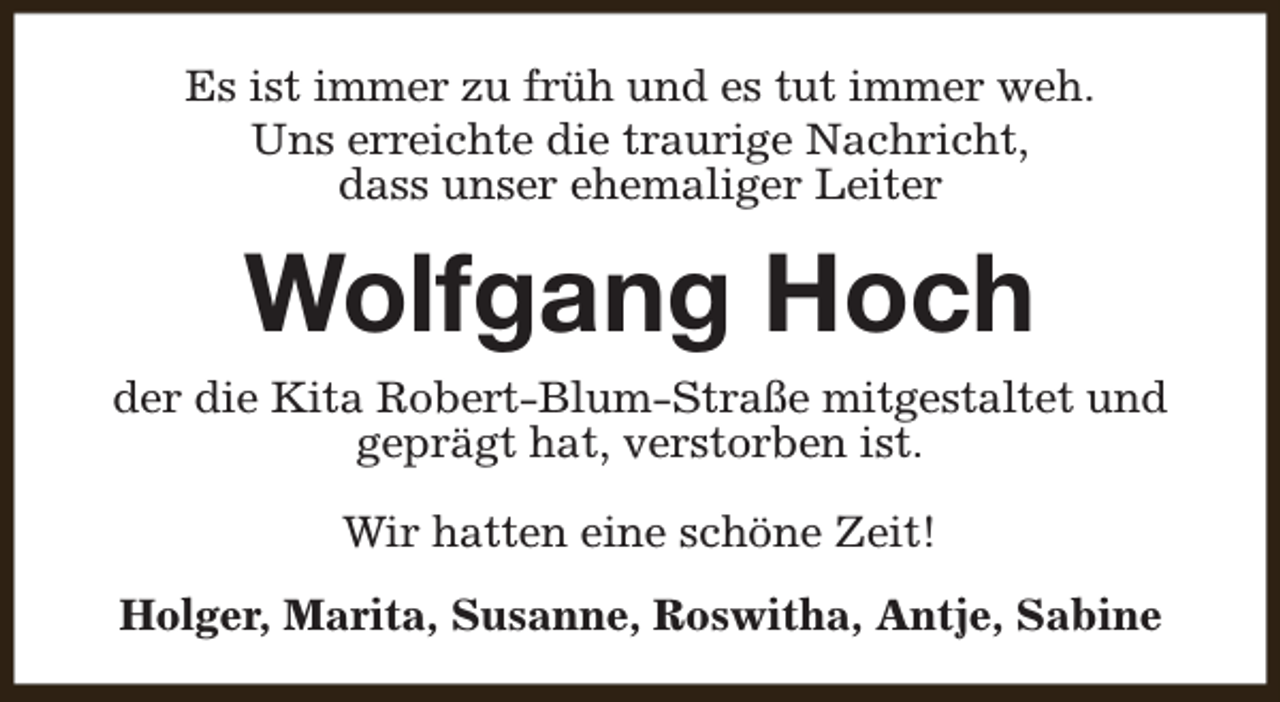 <p>Es ist immer zu früh und es tut immer weh.<br />Uns erreichte die traurige Nachricht,<br />dass unser ehemaliger Leiter</p><p>Wolfgang Hoch<br />der die Kita Robert-Blum-Straße mitgestaltet und<br />geprägt hat, verstorben ist.<br />Wir hatten eine schöne Zeit!<br />Holger, Marita, Susanne, Roswitha, Antje, Sabine</p>