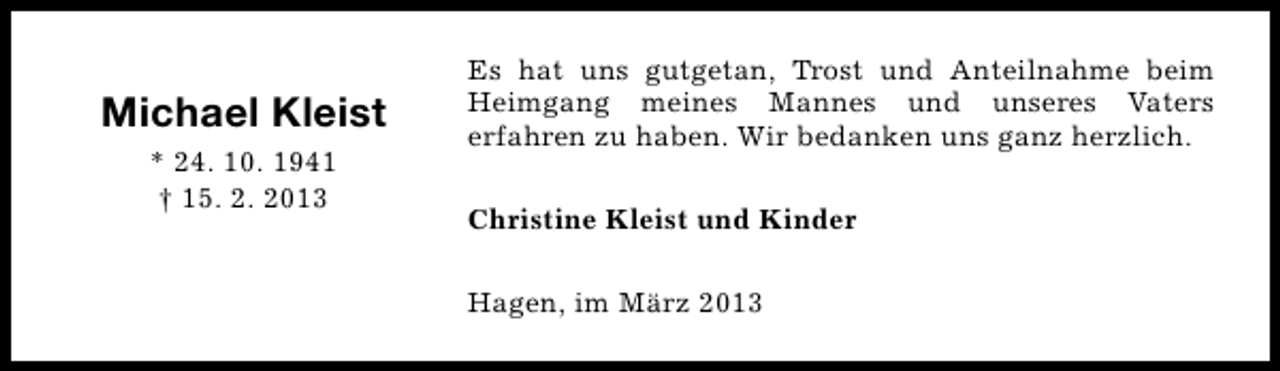 <p>Michael Kleist<br />* 24. 10. 1941<br />† 15. 2. 2013</p><p>Es hat uns gutgetan, Trost und Anteilnahme beim<br />Heimgang meines Mannes und unseres Vaters<br />erfahren zu haben. Wir bedanken uns ganz herzlich.<br />Christine Kleist und Kinder<br />Hagen, im März 2013</p>