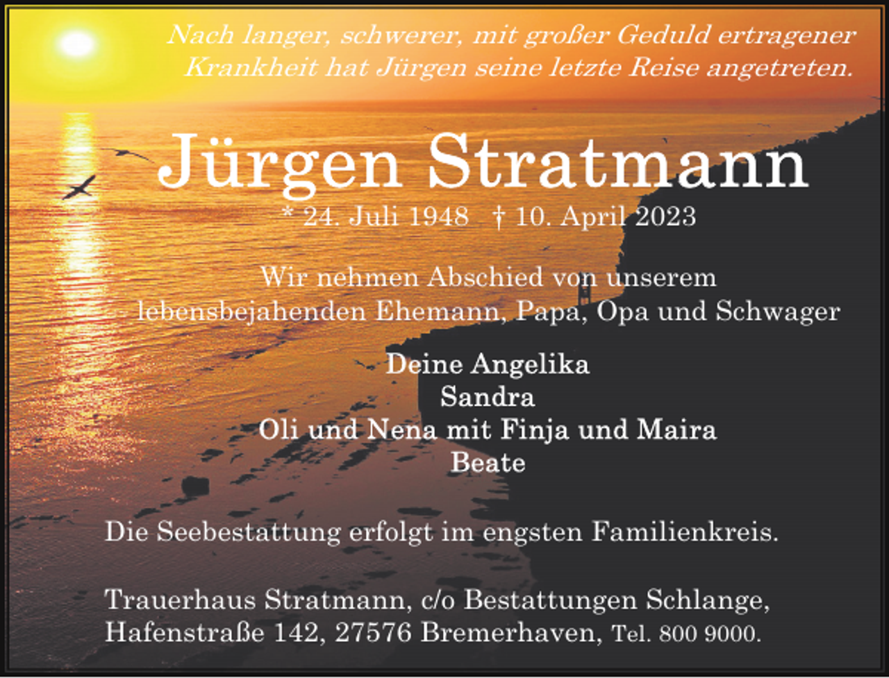 <p>Nach langer, schwerer, mit großer Geduld ertragener<br />Krankheit hat Jürgen seine letzte Reise angetreten.</p><p>* 24. Juli 1948 † 10. April 2023<br />Wir nehmen Abschied von unserem<br />lebensbejahenden Ehemann, Papa, Opa und Schwager</p><p>Die Seebestattung erfolgt im engsten Familienkreis.<br />Trauerhaus Stratmann, c/o Bestattungen Schlange,<br />Hafenstraße 142, 27576 Bremerhaven, Tel. 800 9000.</p>