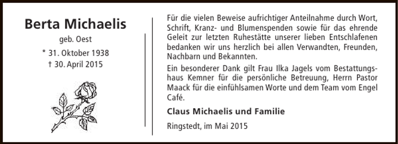 <p>Berta Michaelis<br />geb. Oest</p><p>* 31. Oktober 1938<br />† 30. April 2015</p><p>Für die vielen Beweise aufrichtiger Anteilnahme durch Wort,<br />Schrift, Kranz- und Blumenspenden sowie für das ehrende<br />Geleit zur letzten Ruhestätte unserer lieben Entschlafenen<br />bedanken wir uns herzlich bei allen Verwandten, Freunden,<br />Nachbarn und Bekannten.<br />Ein besonderer Dank gilt Frau Ilka Jagels vom Bestattungshaus Kemner für die persönliche Betreuung, Herrn Pastor<br />Maack für die einfühlsamen Worte und dem Team vom Engel<br />Café.<br />Claus Michaelis und Familie<br />Ringstedt, im Mai 2015</p>