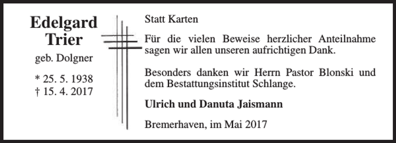 <p>Edelgard<br />Trier<br />geb. Dolgner<br />* 25. 5. 1938<br />† 15. 4. 2017</p><p>Statt Karten<br />Für die vielen Beweise herzlicher Anteilnahme<br />sagen wir allen unseren aufrichtigen Dank.<br />Besonders danken wir Herrn Pastor Blonski und<br />dem Bestattungsinstitut Schlange.<br />Ulrich und Danuta Jaismann<br />Bremerhaven, im Mai 2017</p>