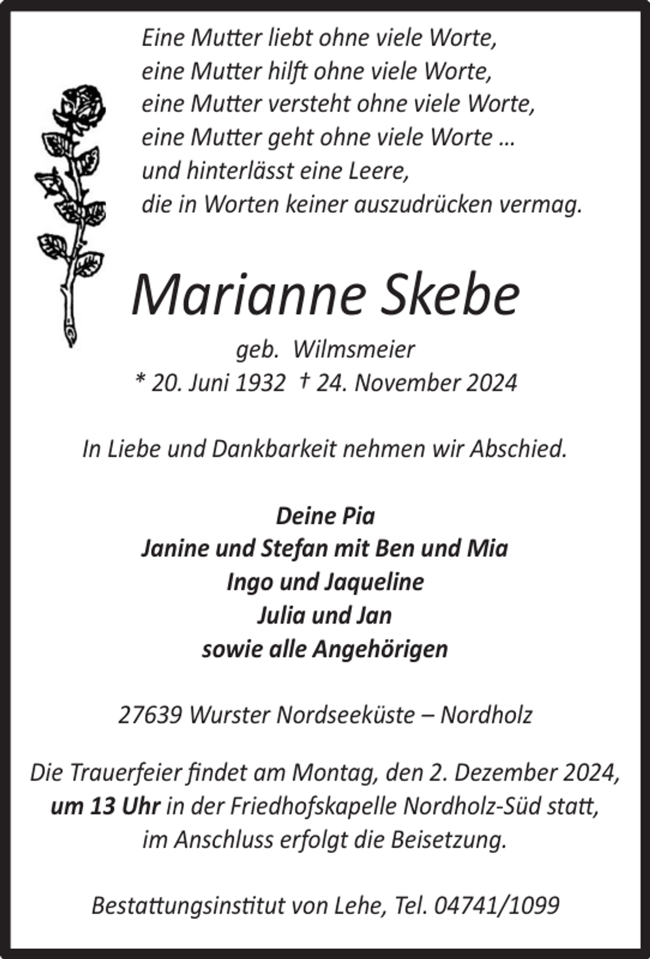 <p>Eine Mutter liebt ohne viele Worte,<br />eine Mutter hilft ohne viele Worte,<br />eine Mutter versteht ohne viele Worte,<br />eine Mutter geht ohne viele Worte …<br />und hinterlässt eine Leere,<br />die in Worten keiner auszudrücken vermag.</p><p>Marianne Skebe<br />geb. Wilmsmeier<br />* 20. Juni 1932 † 24. November 2024</p><p>In Liebe und Dankbarkeit nehmen wir Abschied.<br />Deine Pia<br />Janine und Stefan mit Ben und Mia<br />Ingo und Jaqueline<br />Julia und Jan<br />sowie alle Angehörigen<br />27639 Wurster Nordseeküste – Nordholz<br />Die Trauerfeier ﬁndet am Montag, den 2. Dezember 2024,<br />um 13 Uhr in der Friedhofskapelle Nordholz-Süd statt,<br />im Anschluss erfolgt die Beisetzung.<br />Bestattungsinstitut von Lehe, Tel. 04741/1099</p>