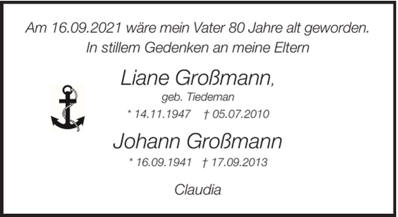 <p>Am 16.09.2021 wäre mein Vater 80 Jahre alt geworden.<br />In stillem Gedenken an meine Eltern</p><p>Liane Großmann,<br />geb. Tiedeman<br />* 14.11.1947 † 05.07.2010</p><p>Johann Großmann<br />* 16.09.1941 † 17.09.2013</p><p>Claudia</p>
