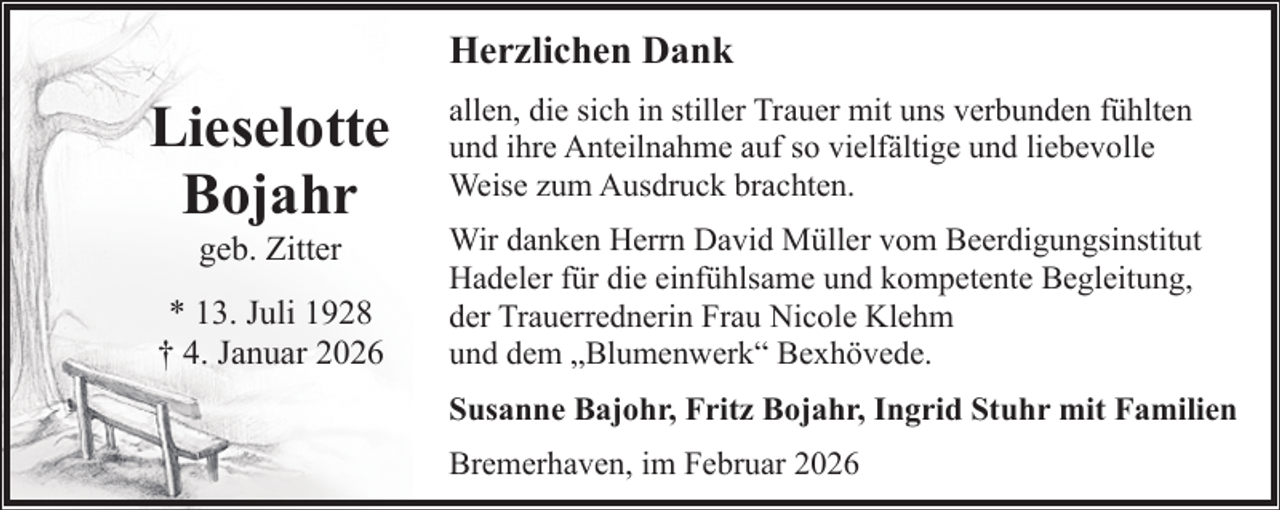 <p>Herzlichen Dank</p><p>Lieselotte<br />Bojahr<br />geb. Zitter</p><p>* 13. Juli 1928<br />† 4. Januar 2026</p><p>allen, die sich in stiller Trauer mit uns verbunden fühlten<br />und ihre Anteilnahme auf so vielfältige und liebevolle<br />Weise zum Ausdruck brachten.<br />Wir danken Herrn David Müller vom Beerdigungsinstitut<br />Hadeler für die einfühlsame und kompetente Begleitung,<br />der Trauerrednerin Frau Nicole Klehm<br />und dem „Blumenwerk“ Bexhövede.<br />Susanne Bajohr, Fritz Bojahr, Ingrid Stuhr mit Familien<br />Bremerhaven, im Februar 2026</p>