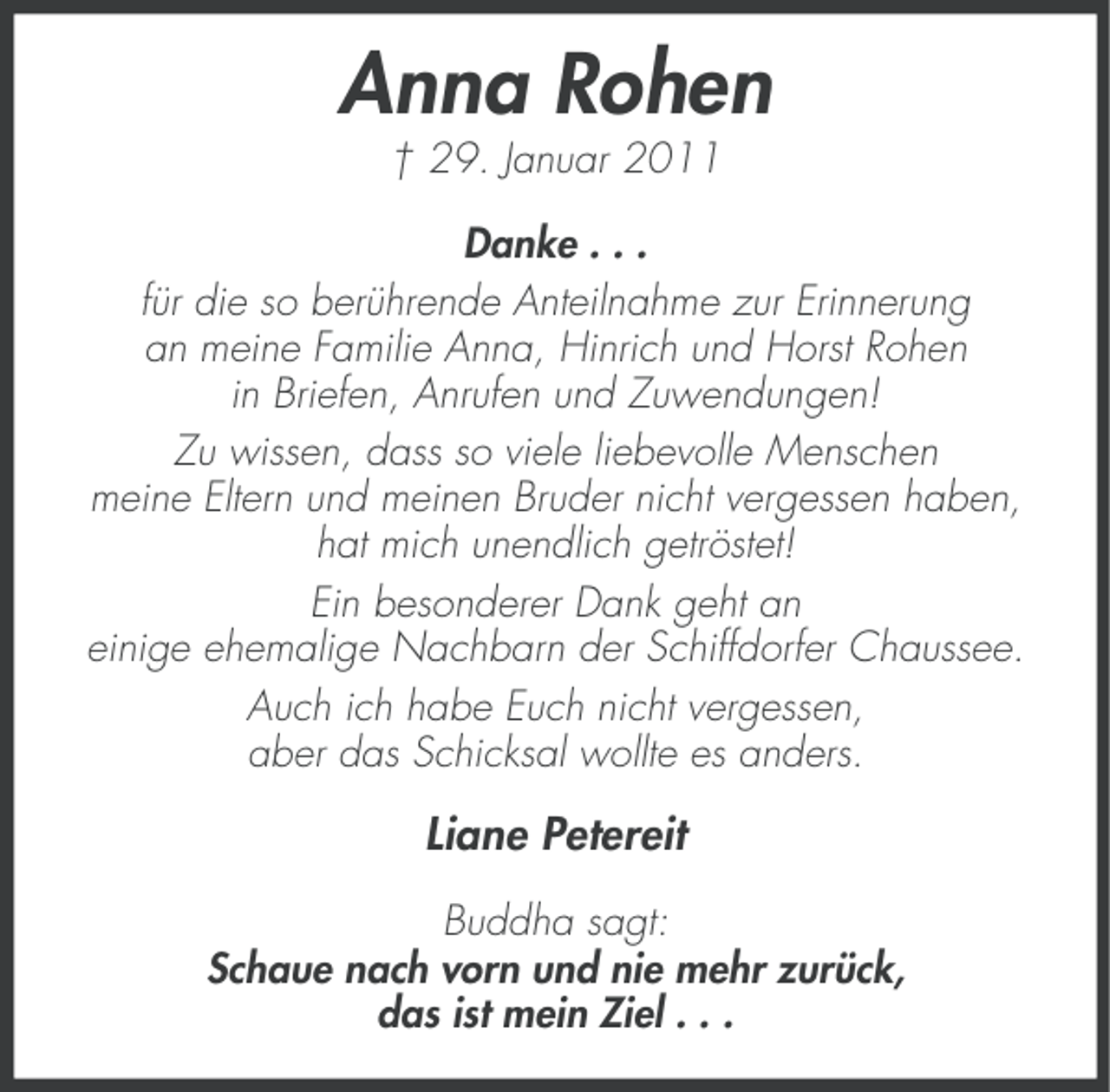 <p>Anna Rohen<br />† 29. Januar 2011<br />Danke . . .<br />für die so berührende Anteilnahme zur Erinnerung<br />an meine Familie Anna, Hinrich und Horst Rohen<br />in Briefen, Anrufen und Zuwendungen!<br />Zu wissen, dass so viele liebevolle Menschen<br />meine Eltern und meinen Bruder nicht vergessen haben,<br />hat mich unendlich getröstet!<br />Ein besonderer Dank geht an<br />einige ehemalige Nachbarn der Schiffdorfer Chaussee.<br />Auch ich habe Euch nicht vergessen,<br />aber das Schicksal wollte es anders.</p><p>Liane Petereit<br />Buddha sagt:<br />Schaue nach vorn und nie mehr zurück,<br />das ist mein Ziel . . .</p>