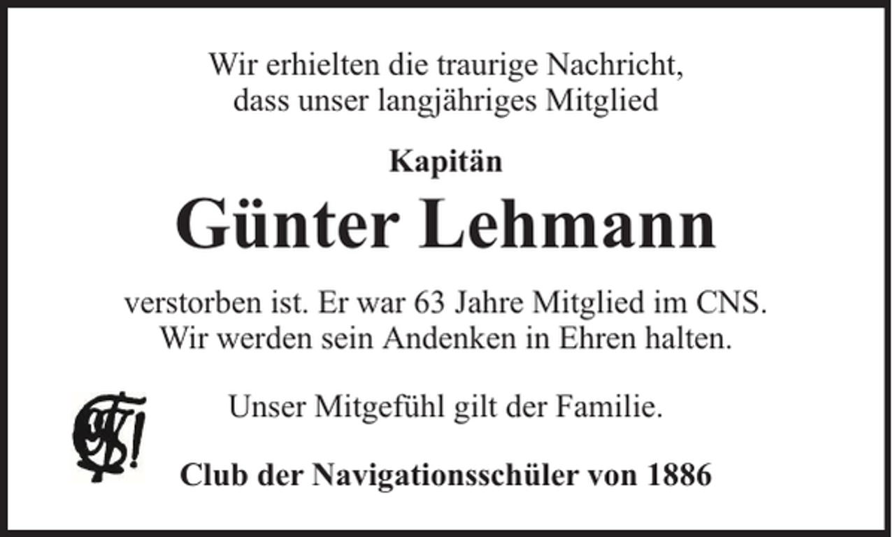 <p>Wir erhielten die traurige Nachricht,<br />dass unser langjähriges Mitglied<br />Kapitän</p><p>Günter Lehmann<br />verstorben ist. Er war 63 Jahre Mitglied im CNS.<br />Wir werden sein Andenken in Ehren halten.<br />Unser Mitgefühl gilt der Familie.<br />Club der Navigationsschüler von 1886</p>