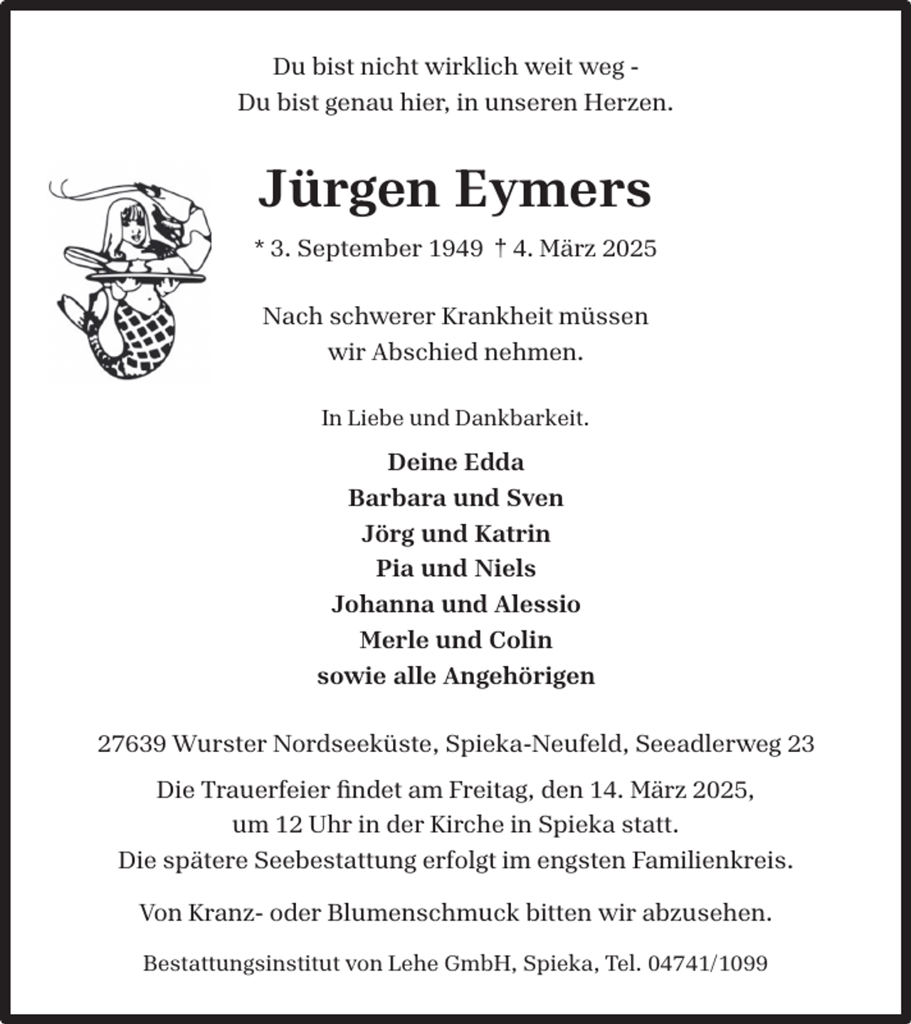 <p>Du bist nicht wirklich weit weg Du bist genau hier, in unseren Herzen.</p><p>Jürgen Eymers<br />* 3. September 1949 † 4. März 2025<br />Nach schwerer Krankheit müssen<br />wir Abschied nehmen.<br />In Liebe und Dankbarkeit.</p><p>Deine Edda<br />Barbara und Sven<br />Jörg und Katrin<br />Pia und Niels<br />Johanna und Alessio<br />Merle und Colin<br />sowie alle Angehörigen<br />27639 Wurster Nordseeküste, Spieka-Neufeld, Seeadlerweg 23<br />Die Trauerfeier ﬁndet am Freitag, den 14. März 2025,<br />um 12 Uhr in der Kirche in Spieka statt.<br />Die spätere Seebestattung erfolgt im engsten Familienkreis.<br />Von Kranz- oder Blumenschmuck bitten wir abzusehen.<br />Bestattungsinstitut von Lehe GmbH, Spieka, Tel. 04741/1099</p>