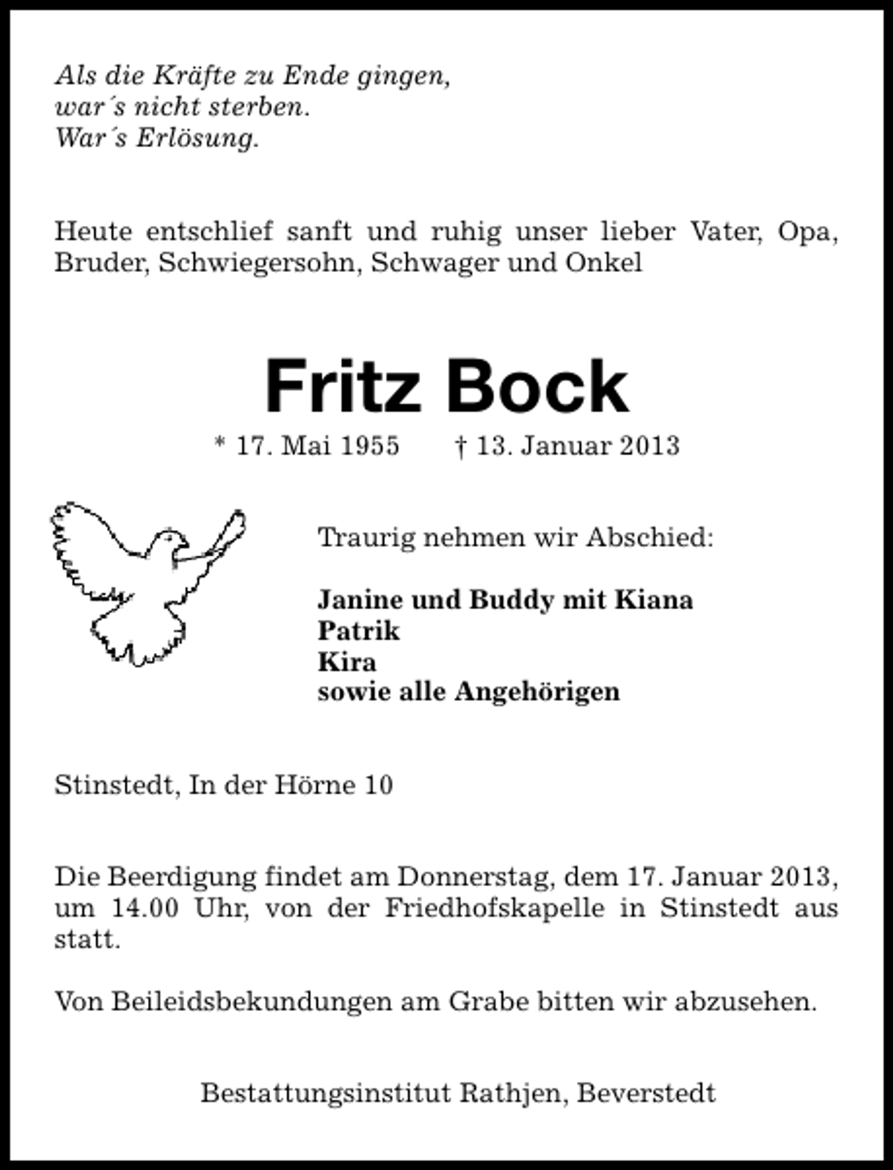 <p>Als die Kräfte zu Ende gingen,<br />war´s nicht sterben.<br />War´s Erlösung.<br />Heute entschlief sanft und ruhig unser lieber Vater, Opa,<br />Bruder, Schwiegersohn, Schwager und Onkel</p><p>Fritz Bock</p><p>* 17. Mai 1955</p><p>† 13. Januar 2013</p><p>Traurig nehmen wir Abschied:<br />Janine und Buddy mit Kiana<br />Patrik<br />Kira<br />sowie alle Angehörigen<br />Stinstedt, In der Hörne 10<br />Die Beerdigung findet am Donnerstag, dem 17. Januar 2013,<br />um 14.00 Uhr, von der Friedhofskapelle in Stinstedt aus<br />statt.<br />Von Beileidsbekundungen am Grabe bitten wir abzusehen.<br />Bestattungsinstitut Rathjen, Beverstedt</p>