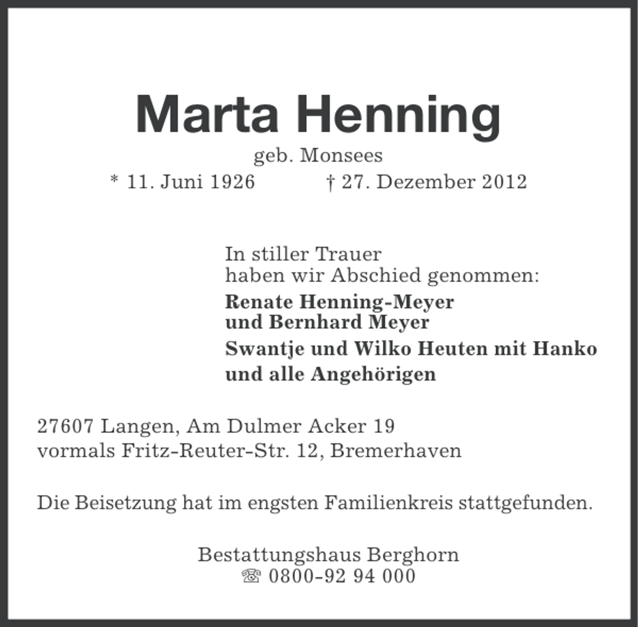 <p>Marta Henning<br />geb. Monsees<br />* 11. Juni 1926<br />† 27. Dezember 2012</p><p>In stiller Trauer<br />haben wir Abschied genommen:<br />Renate Henning-Meyer<br />und Bernhard Meyer<br />Swantje und Wilko Heuten mit Hanko<br />und alle Angehörigen<br />27607 Langen, Am Dulmer Acker 19<br />vormals Fritz-Reuter-Str. 12, Bremerhaven<br />Die Beisetzung hat im engsten Familienkreis stattgefunden.<br />Bestattungshaus Berghorn<br />0800-92 94 000</p>