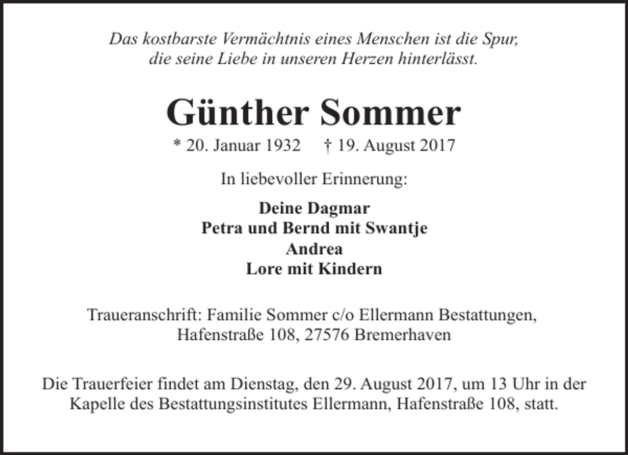 <p>Das kostbarste Vermächtnis eines Menschen ist die Spur,<br />die seine Liebe in unseren Herzen hinterlässt.</p><p>Günther Sommer<br />* 20. Januar 1932</p><p>† 19. August 2017</p><p>In liebevoller Erinnerung:<br />Deine Dagmar<br />Petra und Bernd mit Swantje<br />Andrea<br />Lore mit Kindern<br />Traueranschrift: Familie Sommer c/o Ellermann Bestattungen,<br />Hafenstraße 108, 27576 Bremerhaven<br />Die Trauerfeier findet am Dienstag, den 29. August 2017, um 13 Uhr in der<br />Kapelle des Bestattungsinstitutes Ellermann, Hafenstraße 108, statt.</p>