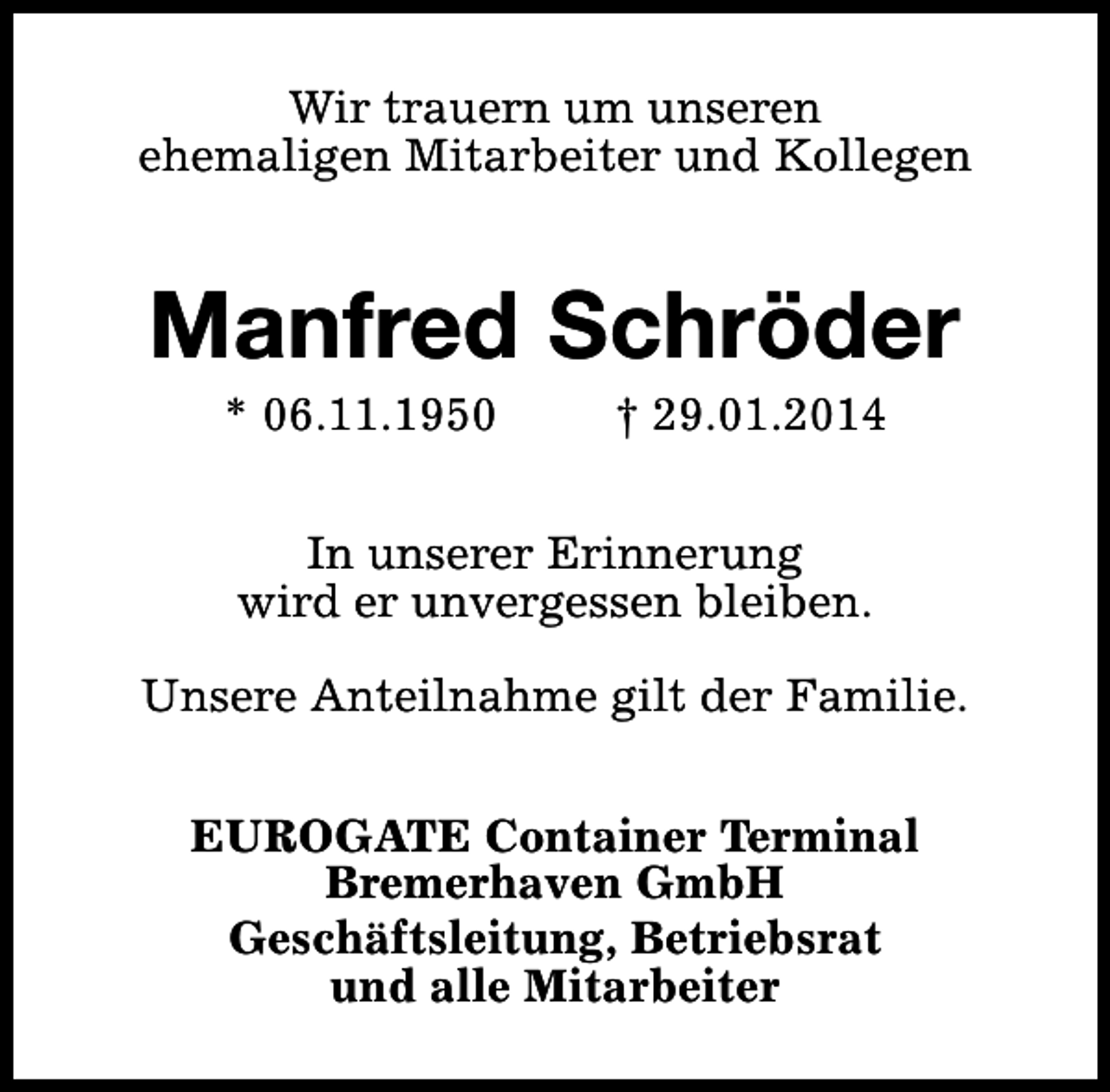 <p>Wir trauern um unseren<br />ehemaligen Mitarbeiter und Kollegen</p><p>Manfred Schröder<br />* 06.11.1950</p><p>† 29.01.2014</p><p>In unserer Erinnerung<br />wird er unvergessen bleiben.<br />Unsere Anteilnahme gilt der Familie.<br />EUROGATE Container Terminal<br />Bremerhaven GmbH<br />Geschäftsleitung, Betriebsrat<br />und alle Mitarbeiter</p>