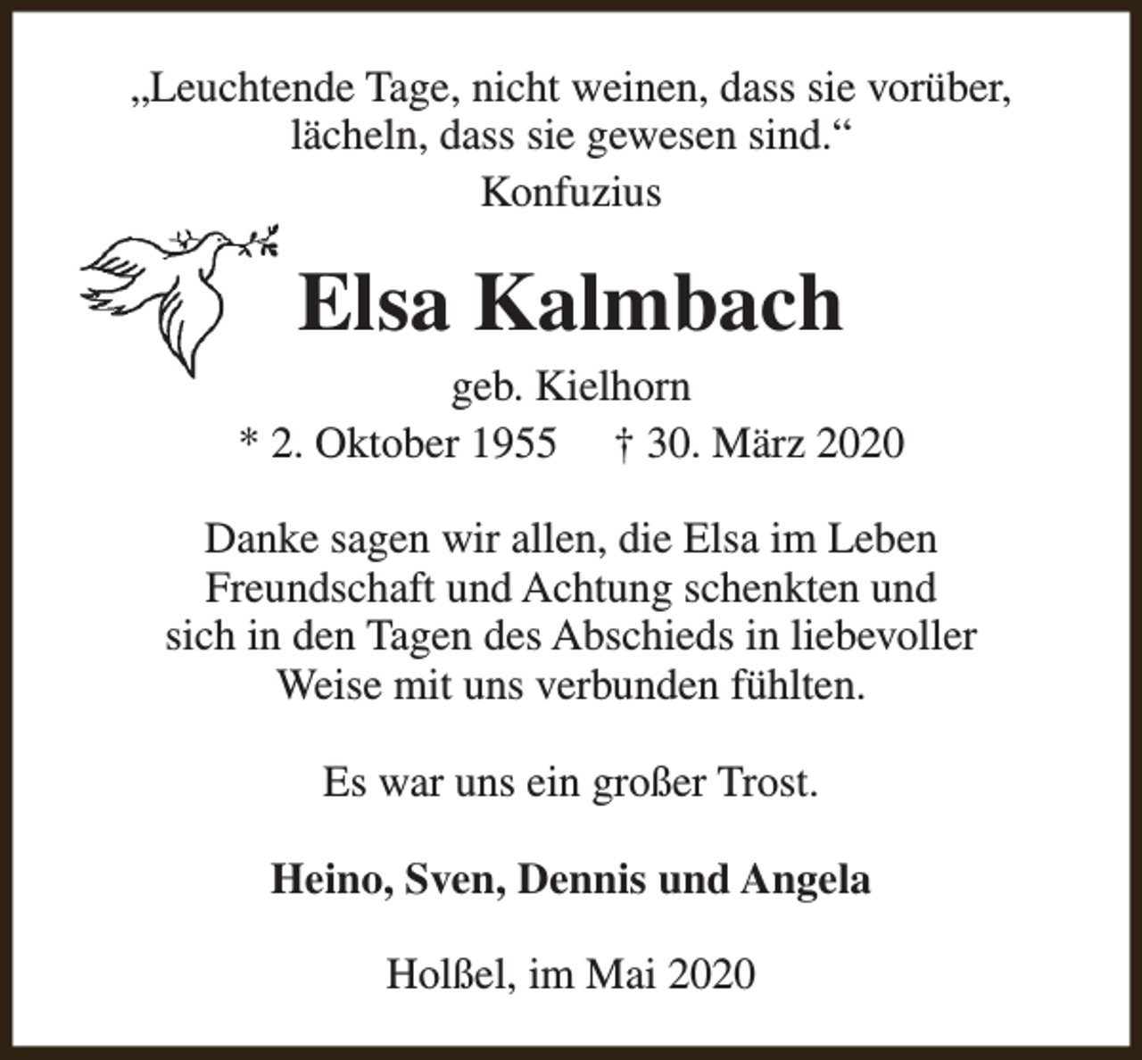 <p>„Leuchtende Tage, nicht weinen, dass sie vorüber,<br />lächeln, dass sie gewesen sind.“<br />Konfuzius</p><p>Elsa Kalmbach</p><p>geb. Kielhorn<br />* 2. Oktober 1955 † 30. März 2020<br />Danke sagen wir allen, die Elsa im Leben<br />Freundschaft und Achtung schenkten und<br />sich in den Tagen des Abschieds in liebevoller<br />Weise mit uns verbunden fühlten.<br />Es war uns ein großer Trost.<br />Heino, Sven, Dennis und Angela<br />Holßel, im Mai 2020</p>