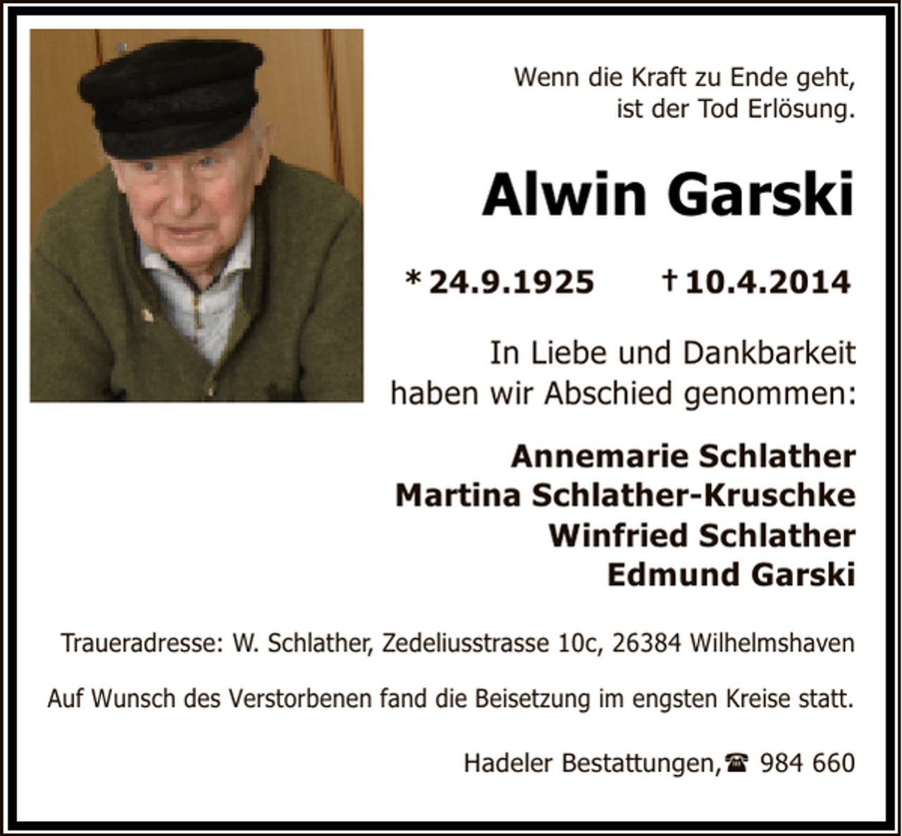 <p>Wenn die Kraft zu Ende geht,<br />ist der Tod Erlösung.</p>
<p>Alwin Garski<br />* 24.9.1925</p>
<p>† 10.4.2014</p>
<p>In Liebe und Dankbarkeit<br />haben wir Abschied genommen:<br />Annemarie Schlather<br />Martina Schlather-Kruschke<br />Winfried Schlather<br />Edmund Garski<br />Traueradresse: W. Schlather, Zedeliusstrasse 10c, 26384 Wilhelmshaven<br />Auf Wunsch des Verstorbenen fand die Beisetzung im engsten Kreise statt.<br />Hadeler Bestattungen,</p>
<p>984 660</p>