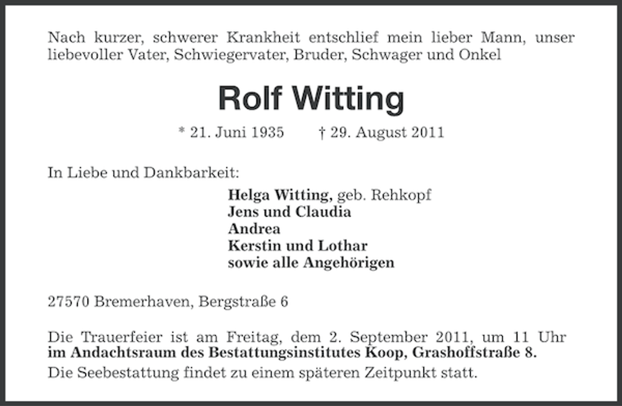 <p>Nach kurzer, schwerer Krankheit entschlief mein lieber Mann, unser<br />liebevoller Vater, Schwiegervater, Bruder, Schwager und Onkel</p><p>Rolf Witting<br />* 21. Juni 1935</p><p>† 29. August 2011</p><p>In Liebe und Dankbarkeit:<br />Helga Witting, geb. Rehkopf<br />Jens und Claudia<br />Andrea<br />Kerstin und Lothar<br />sowie alle Angehörigen<br />27570 Bremerhaven, Bergstraße 6<br />Die Trauerfeier ist am Freitag, dem 2. September 2011, um 11 Uhr<br />im Andachtsraum des Bestattungsinstitutes Koop, Grashoffstraße 8.<br />Die Seebestattung findet zu einem späteren Zeitpunkt statt.</p>