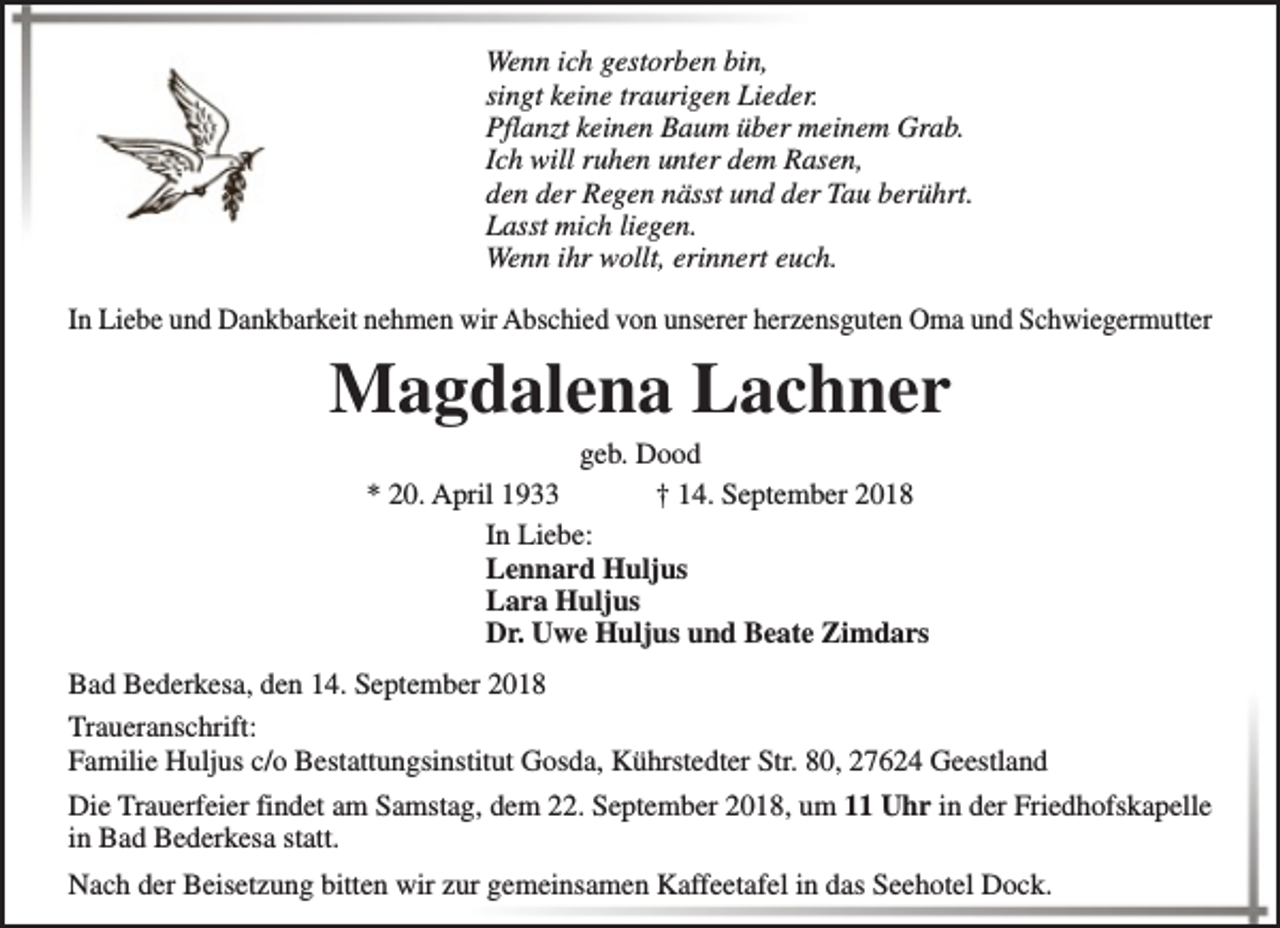 <p>Wenn ich gestorben bin,<br />singt keine traurigen Lieder.<br />Pflanzt keinen Baum über meinem Grab.<br />Ich will ruhen unter dem Rasen,<br />den der Regen nässt und der Tau berührt.<br />Lasst mich liegen.<br />Wenn ihr wollt, erinnert euch.<br />In Liebe und Dankbarkeit nehmen wir Abschied von unserer herzensguten Oma und Schwiegermutter</p><p>Magdalena Lachner<br />geb. Dood<br />* 20. April 1933<br />† 14. September 2018<br />In Liebe:<br />Lennard Huljus<br />Lara Huljus<br />Dr. Uwe Huljus und Beate Zimdars</p><p>Bad Bederkesa, den 14. September 2018<br />Traueranschrift:<br />Familie Huljus c/o Bestattungsinstitut Gosda, Kührstedter Str. 80, 27624 Geestland<br />Die Trauerfeier findet am Samstag, dem 22. September 2018, um 11 Uhr in der Friedhofskapelle<br />in Bad Bederkesa statt.<br />Nach der Beisetzung bitten wir zur gemeinsamen Kaffeetafel in das Seehotel Dock.</p>