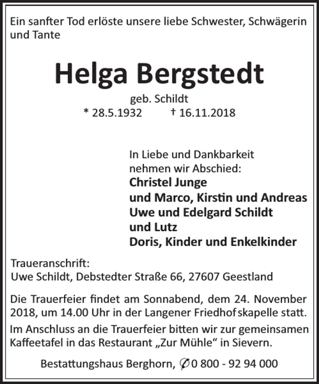 <p>Ein san er Tod erlöste unsere liebe Schwester, Schwägerin<br />und Tante</p><p>Helga Bergstedt<br />geb. Schildt<br />* 28.5.1932<br />† 16.11.2018</p><p>In Liebe und Dankbarkeit<br />nehmen wir Abschied:</p><p>Christel Junge<br />und Marco, Kirs n und Andreas<br />Uwe und Edelgard Schildt<br />und Lutz<br />Doris, Kinder und Enkelkinder<br />Traueranschri :<br />Uwe Schildt, Debstedter Straße 66, 27607 Geestland<br />Die Trauerfeier ﬁndet am Sonnabend, dem 24. November<br />2018, um 14.00 Uhr in der Langener Friedhof skapelle sta .<br />Im Anschluss an die Trauerfeier bi en wir zur gemeinsamen<br />Kaﬀeetafel in das Restaurant „Zur Mühle“ in Sievern.<br />Besta ungshaus Berghorn, * 0 800 - 92 94 000</p>
