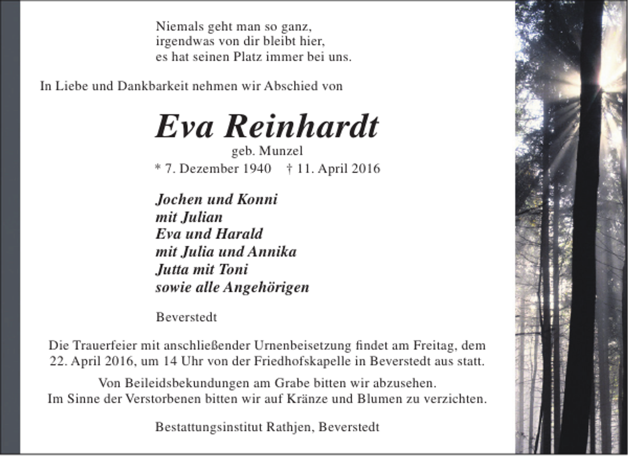 <p>Niemals geht man so ganz,<br />irgendwas von dir bleibt hier,<br />es hat seinen Platz immer bei uns.<br />In Liebe und Dankbarkeit nehmen wir Abschied von</p><p>Eva Reinhardt<br />geb. Munzel</p><p>* 7. Dezember 1940</p><p>† 11. April 2016</p><p>Jochen und Konni<br />mit Julian<br />Eva und Harald<br />mit Julia und Annika<br />Jutta mit Toni<br />sowie alle Angehörigen<br />Beverstedt<br />Die Trauerfeier mit anschließender Urnenbeisetzung findet am Freitag, dem<br />22. April 2016, um 14 Uhr von der Friedhofskapelle in Beverstedt aus statt.<br />Von Beileidsbekundungen am Grabe bitten wir abzusehen.<br />Im Sinne der Verstorbenen bitten wir auf Kränze und Blumen zu verzichten.<br />Bestattungsinstitut Rathjen, Beverstedt</p>