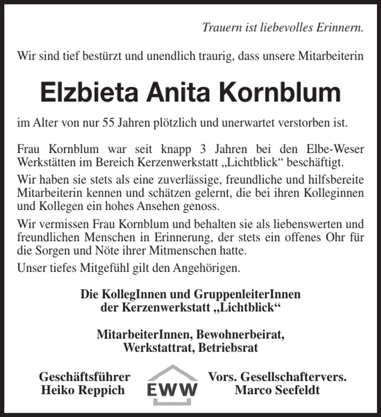 <p>Trauern ist liebevolles Erinnern.<br />Wir sind tief bestürzt und unendlich traurig, dass unsere Mitarbeiterin</p><p>Elzbieta Anita Kornblum<br />im Alter von nur 55 Jahren plötzlich und unerwartet verstorben ist.<br />Frau Kornblum war seit knapp 3 Jahren bei den Elbe-Weser<br />Werkstätten im Bereich Kerzenwerkstatt „Lichtblick“ beschäftigt.<br />Wir haben sie stets als eine zuverlässige, freundliche und hilfsbereite<br />Mitarbeiterin kennen und schätzen gelernt, die bei ihren Kolleginnen<br />und Kollegen ein hohes Ansehen genoss.<br />Wir vermissen Frau Kornblum und behalten sie als liebenswerten und<br />freundlichen Menschen in Erinnerung, der stets ein offenes Ohr für<br />die Sorgen und Nöte ihrer Mitmenschen hatte.<br />Unser tiefes Mitgefühl gilt den Angehörigen.<br />Die KollegInnen und GruppenleiterInnen<br />der Kerzenwerkstatt „Lichtblick“<br />MitarbeiterInnen, Bewohnerbeirat,<br />Werkstattrat, Betriebsrat<br />Geschäftsführer<br />Heiko Reppich</p><p>Vors. Gesellschaftervers.<br />Marco Seefeldt</p>
