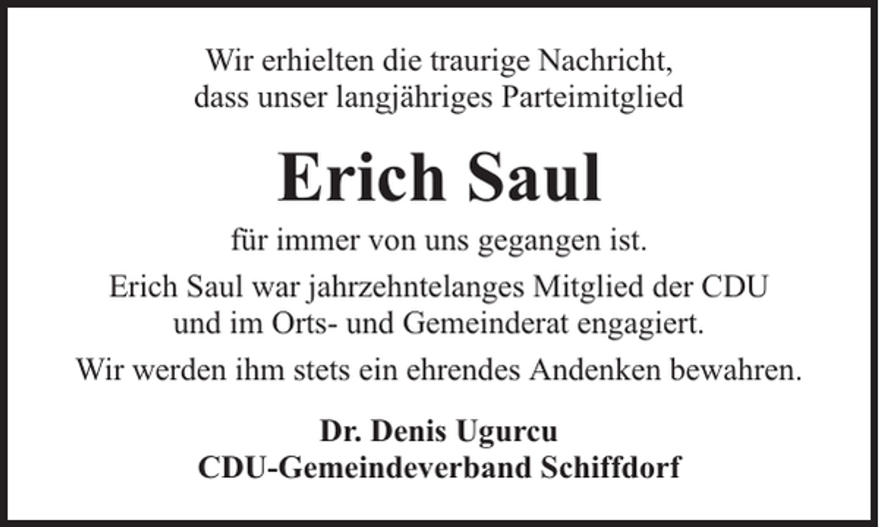 <p>Wir erhielten die traurige Nachricht,<br />dass unser langjähriges Parteimitglied</p><p>Erich Saul</p><p>für immer von uns gegangen ist.<br />Erich Saul war jahrzehntelanges Mitglied der CDU<br />und im Orts- und Gemeinderat engagiert.<br />Wir werden ihm stets ein ehrendes Andenken bewahren.<br />Dr. Denis Ugurcu<br />CDU-Gemeindeverband Schiffdorf</p>