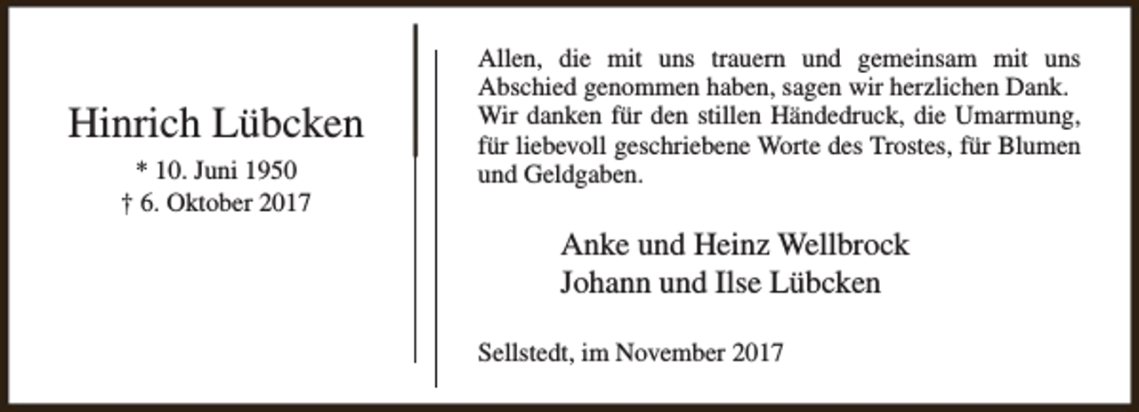 <p>Hinrich Lübcken<br />* 10. Juni 1950<br />† 6. Oktober 2017</p><p>Allen, die mit uns trauern und gemeinsam mit uns<br />Abschied genommen haben, sagen wir herzlichen Dank.<br />Wir danken für den stillen Händedruck, die Umarmung,<br />für liebevoll geschriebene Worte des Trostes, für Blumen<br />und Geldgaben.</p><p>Anke und Heinz Wellbrock<br />Johann und Ilse Lübcken<br />Sellstedt, im November 2017</p>