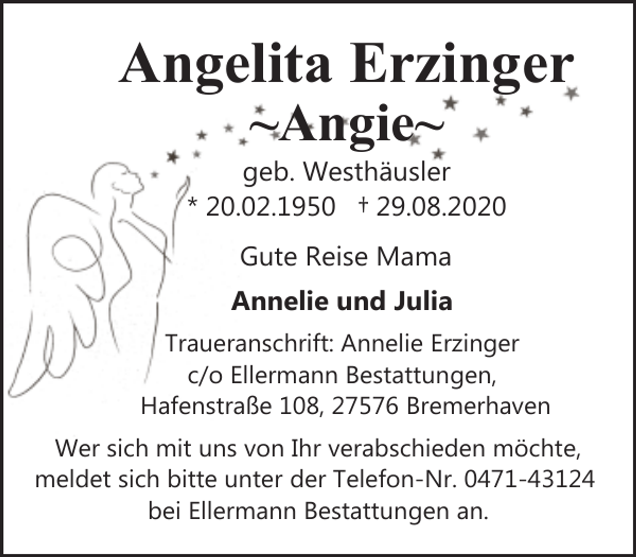 <p>Angelita Erzinger<br />~Angie~</p>
<p>geb. Westhäusler<br />* 20.02.1950 † 29.08.2020<br />Gute Reise Mama<br />Annelie und Julia<br />Traueranschrift: Annelie Erzinger<br />c/o Ellermann Bestattungen,<br />Hafenstraße 108, 27576 Bremerhaven<br />Wer sich mit uns von Ihr verabschieden möchte,<br />meldet sich bitte unter der Telefon-Nr. 0471-43124<br />bei Ellermann Bestattungen an.</p>