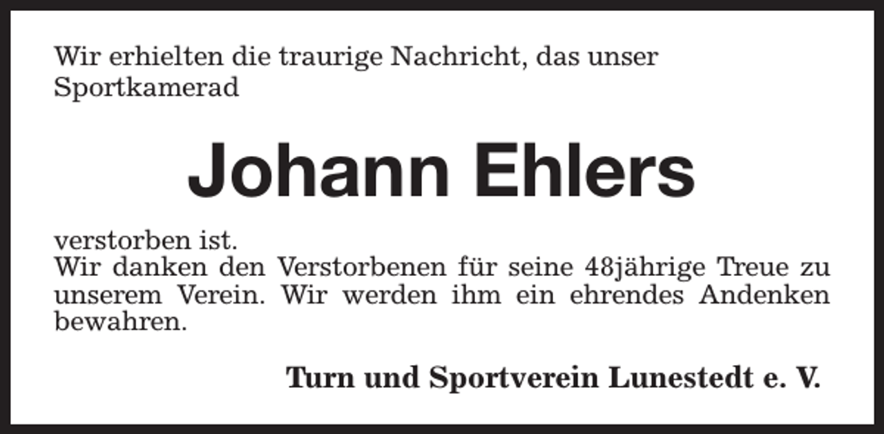 <p>Wir erhielten die traurige Nachricht, das unser<br />Sportkamerad</p><p>Johann Ehlers<br />verstorben ist.<br />Wir danken den Verstorbenen für seine 48jährige Treue zu<br />unserem Verein. Wir werden ihm ein ehrendes Andenken<br />bewahren.</p><p>Turn und Sportverein Lunestedt e. V.</p>