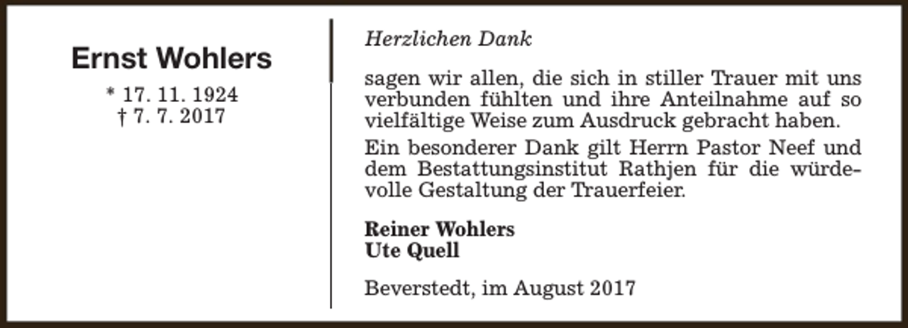 <p>Ernst Wohlers<br />* 17. 11. 1924<br />† 7. 7. 2017</p><p>Herzlichen Dank<br />sagen wir allen, die sich in stiller Trauer mit uns<br />verbunden fühlten und ihre Anteilnahme auf so<br />vielfältige Weise zum Ausdruck gebracht haben.<br />Ein besonderer Dank gilt Herrn Pastor Neef und<br />dem Bestattungsinstitut Rathjen für die würdevolle Gestaltung der Trauerfeier.<br />Reiner Wohlers<br />Ute Quell<br />Beverstedt, im August 2017</p>