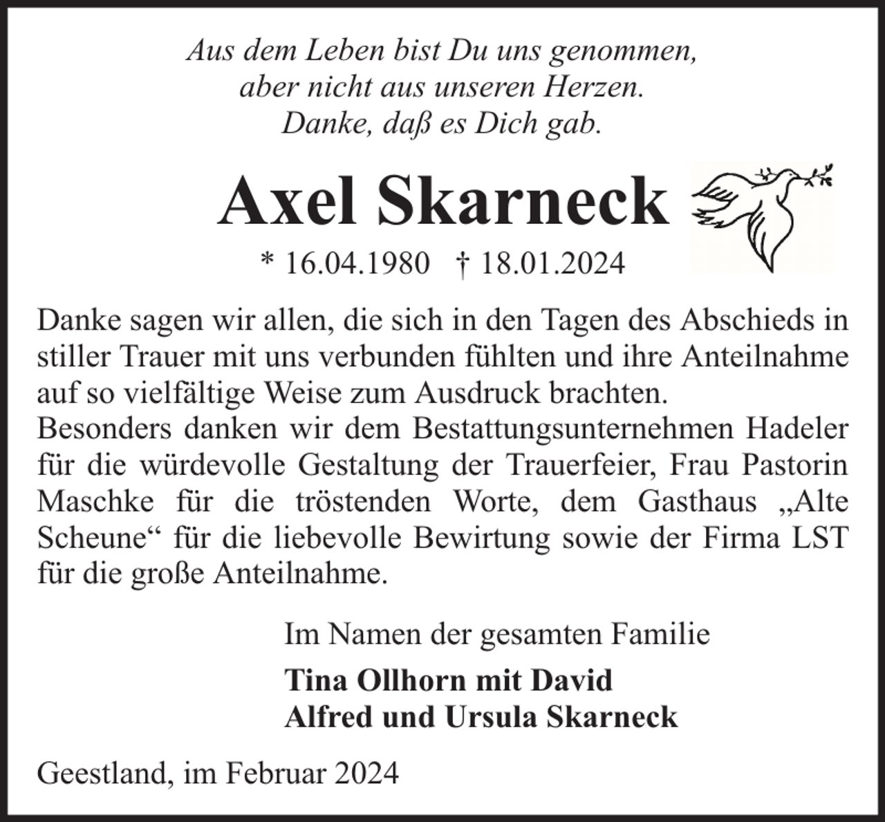 <p>Aus dem Leben bist Du uns genommen,<br />aber nicht aus unseren Herzen.<br />Danke, daß es Dich gab.</p><p>Axel Skarneck<br />* 16.04.1980 † 18.01.2024</p><p>Danke sagen wir allen, die sich in den Tagen des Abschieds in<br />stiller Trauer mit uns verbunden fühlten und ihre Anteilnahme<br />auf so vielfältige Weise zum Ausdruck brachten.<br />Besonders danken wir dem Bestattungsunternehmen Hadeler<br />für die würdevolle Gestaltung der Trauerfeier, Frau Pastorin<br />Maschke für die tröstenden Worte, dem Gasthaus „Alte<br />Scheune“ für die liebevolle Bewirtung sowie der Firma LST<br />für die große Anteilnahme.<br />Im Namen der gesamten Familie<br />Tina Ollhorn mit David<br />Alfred und Ursula Skarneck<br />Geestland, im Februar 2024</p>