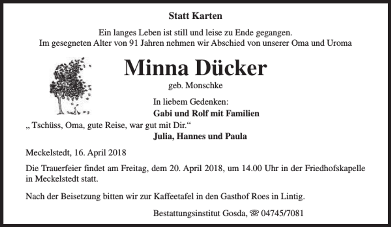 <p>Statt Karten<br />Ein langes Leben ist still und leise zu Ende gegangen.<br />Im gesegneten Alter von 91 Jahren nehmen wir Abschied von unserer Oma und Uroma</p><p>Minna Dücker<br />geb. Monschke</p><p>In liebem Gedenken:<br />Gabi und Rolf mit Familien<br />„ Tschüss, Oma, gute Reise, war gut mit Dir.“<br />Julia, Hannes und Paula<br />Meckelstedt, 16. April 2018<br />Die Trauerfeier findet am Freitag, dem 20. April 2018, um 14.00 Uhr in der Friedhofskapelle<br />in Meckelstedt statt.<br />Nach der Beisetzung bitten wir zur Kaffeetafel in den Gasthof Roes in Lintig.<br />Bestattungsinstitut Gosda, s 04745/7081</p>