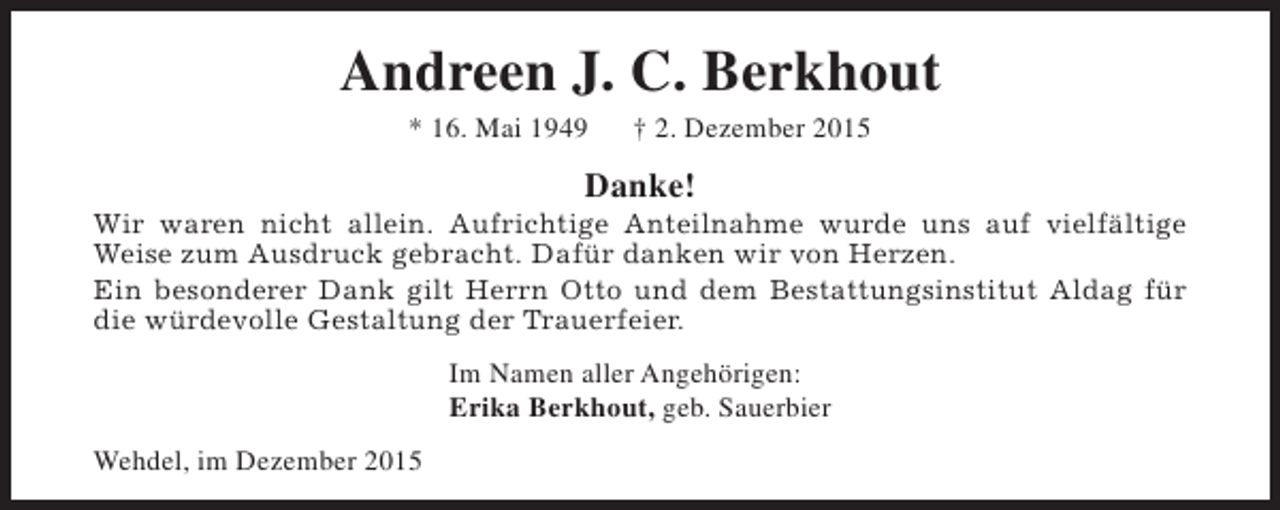 <p>Andreen J. C. Berkhout<br />* 16. Mai 1949</p><p>† 2. Dezember 2015</p><p>Danke!</p><p>Wir waren nicht allein. Aufrichtige Anteilnahme wurde uns auf vielfältige<br />Weise zum Ausdruck gebracht. Dafür danken wir von Herzen.<br />Ein besonderer Dank gilt Herrn Otto und dem Bestattungsinstitut Aldag für<br />die würdevolle Gestaltung der Trauerfeier.<br />Im Namen aller Angehörigen:<br />Erika Berkhout, geb. Sauerbier<br />Wehdel, im Dezember 2015</p>