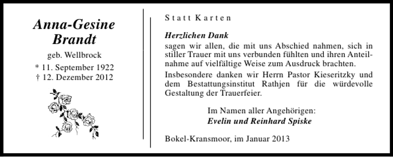 <p>Anna-Gesine<br />Brandt<br />geb. Wellbrock<br />* 11. September 1922<br />† 12. Dezember 2012</p><p>Statt Karten<br />Herzlichen Dank<br />sagen wir allen, die mit uns Abschied nahmen, sich in<br />stiller Trauer mit uns verbunden fühlten und ihren Anteilnahme auf vielfältige Weise zum Ausdruck brachten.<br />Insbesondere danken wir Herrn Pastor Kieseritzky und<br />dem Bestattungsinstitut Rathjen für die würdevolle<br />Gestaltung der Trauerfeier.<br />Im Namen aller Angehörigen:<br />Evelin und Reinhard Spiske<br />Bokel-Kransmoor, im Januar 2013</p>
