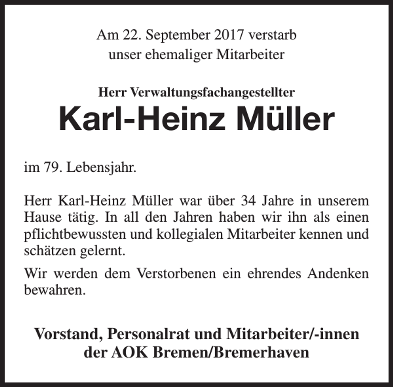 <p>Am 22. September 2017 verstarb<br />unser ehemaliger Mitarbeiter<br />Herr Verwaltungsfachangestellter</p><p>Karl-Heinz Müller<br />im 79. Lebensjahr.<br />Herr Karl-Heinz Müller war über 34 Jahre in unserem<br />Hause tätig. In all den Jahren haben wir ihn als einen<br />pflichtbewussten und kollegialen Mitarbeiter kennen und<br />schätzen gelernt.<br />Wir werden dem Verstorbenen ein ehrendes Andenken<br />bewahren.</p><p>Vorstand, Personalrat und Mitarbeiter/-innen<br />der AOK Bremen/Bremerhaven</p>
