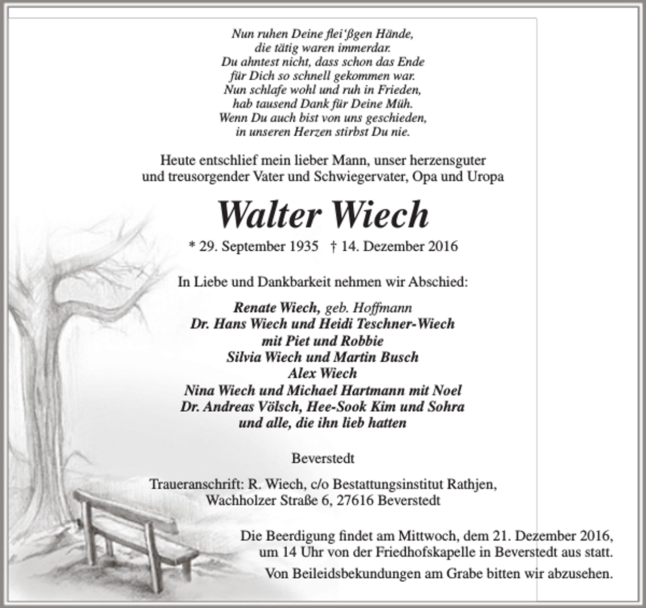 <p>Nun ruhen Deine flei‘ßgen Hände,<br />die tätig waren immerdar.<br />Du ahntest nicht, dass schon das Ende<br />für Dich so schnell gekommen war.<br />Nun schlafe wohl und ruh in Frieden,<br />hab tausend Dank für Deine Müh.<br />Wenn Du auch bist von uns geschieden,<br />in unseren Herzen stirbst Du nie.</p><p>Heute entschlief mein lieber Mann, unser herzensguter<br />und treusorgender Vater und Schwiegervater, Opa und Uropa</p><p>Walter Wiech</p><p>* 29. September 1935 † 14. Dezember 2016<br />In Liebe und Dankbarkeit nehmen wir Abschied:<br />Renate Wiech, geb. Hoffmann<br />Dr. Hans Wiech und Heidi Teschner-Wiech<br />mit Piet und Robbie<br />Silvia Wiech und Martin Busch<br />Alex Wiech<br />Nina Wiech und Michael Hartmann mit Noel<br />Dr. Andreas Völsch, Hee-Sook Kim und Sohra<br />und alle, die ihn lieb hatten<br />Beverstedt<br />Traueranschrift: R. Wiech, c/o Bestattungsinstitut Rathjen,<br />Wachholzer Straße 6, 27616 Beverstedt<br />Die Beerdigung findet am Mittwoch, dem 21. Dezember 2016,<br />um 14 Uhr von der Friedhofskapelle in Beverstedt aus statt.<br />Von Beileidsbekundungen am Grabe bitten wir abzusehen.</p>