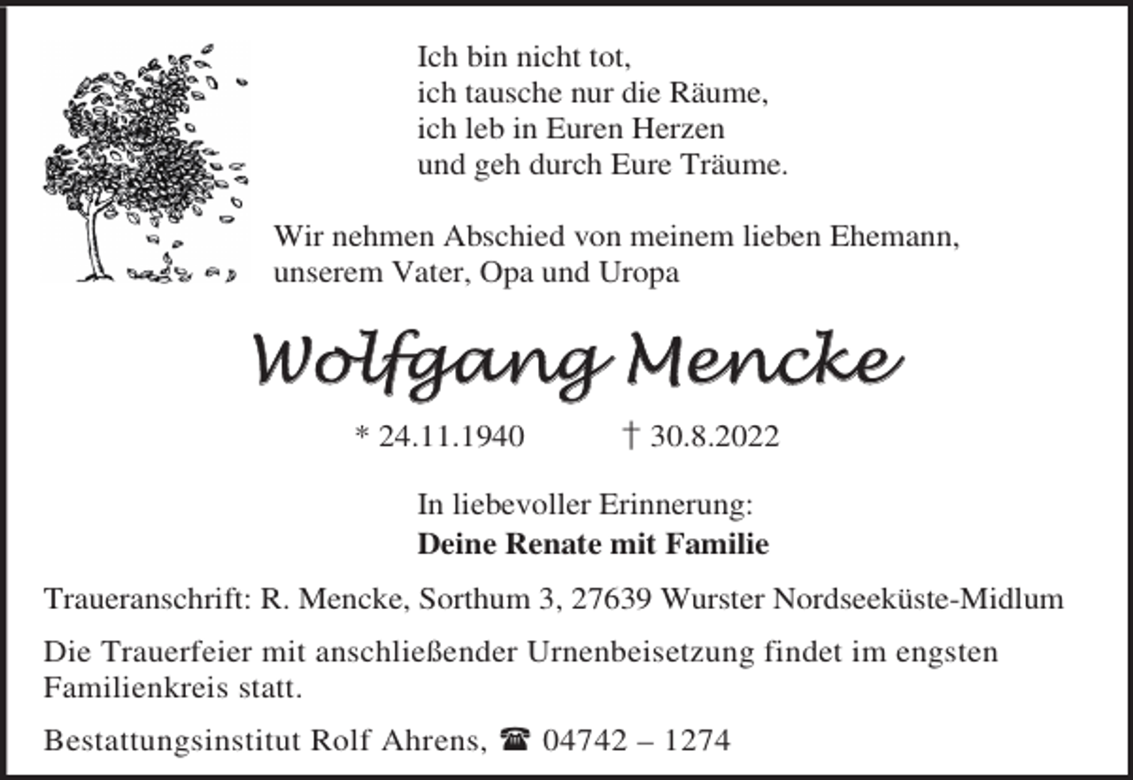<p>Ich bin nicht tot,<br />ich tausche nur die Räume,<br />ich leb in Euren Herzen<br />und geh durch Eure Träume.<br />Wir nehmen Abschied von meinem lieben Ehemann,<br />unserem Vater, Opa und Uropa</p><p>Wolfgang Mencke<br />* 24.11.1940</p><p>† 30.8.2022</p><p>In liebevoller Erinnerung:<br />Deine Renate mit Familie<br />Traueranschrift: R. Mencke, Sorthum 3, 27639 Wurster Nordseeküste-Midlum<br />Die Trauerfeier mit anschließender Urnenbeisetzung findet im engsten<br />Familienkreis statt.<br />Bestattungsinstitut Rolf Ahrens,  04742 – 1274</p>