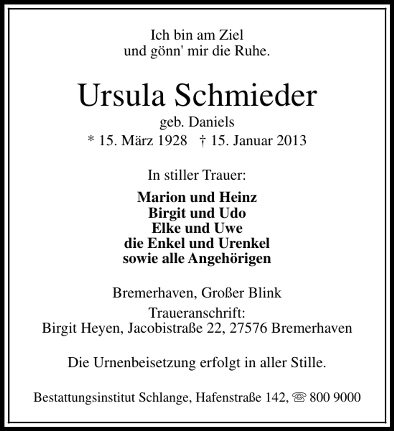 <p>Ich bin am Ziel<br />und gönn' mir die Ruhe.</p><p>Ursula Schmieder<br />geb. Daniels<br />* 15. März 1928 † 15. Januar 2013<br />In stiller Trauer:<br />Marion und Heinz<br />Birgit und Udo<br />Elke und Uwe<br />die Enkel und Urenkel<br />sowie alle Angehörigen<br />Bremerhaven, Großer Blink<br />Traueranschrift:<br />Birgit Heyen, Jacobistraße 22, 27576 Bremerhaven<br />Die Urnenbeisetzung erfolgt in aller Stille.<br />Bestattungsinstitut Schlange, Hafenstraße 142, s 800 9000</p>