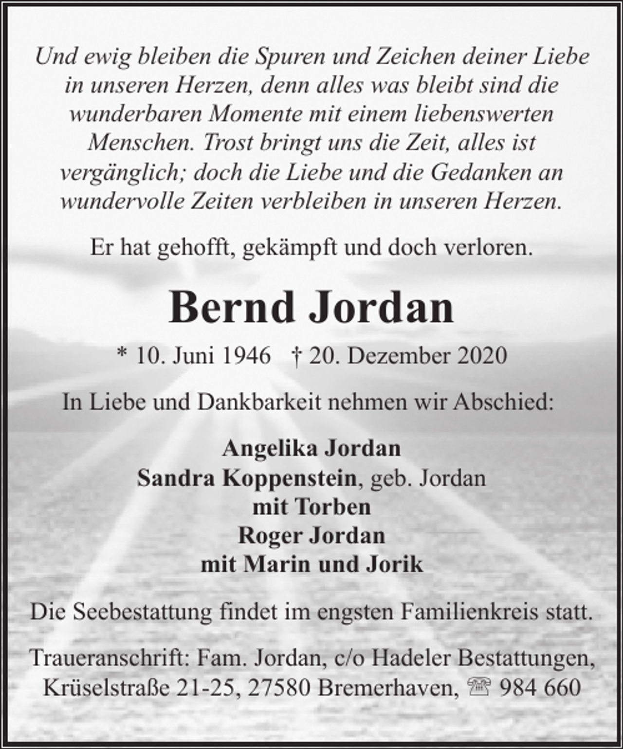 <p>Und ewig bleiben die Spuren und Zeichen deiner Liebe<br />in unseren Herzen, denn alles was bleibt sind die<br />wunderbaren Momente mit einem liebenswerten<br />Menschen. Trost bringt uns die Zeit, alles ist<br />vergänglich; doch die Liebe und die Gedanken an<br />wundervolle Zeiten verbleiben in unseren Herzen.<br />Er hat gehofft, gekämpft und doch verloren.</p><p>Bernd Jordan</p><p>* 10. Juni 1946 † 20. Dezember 2020<br />In Liebe und Dankbarkeit nehmen wir Abschied:<br />Angelika Jordan<br />Sandra Koppenstein, geb. Jordan<br />mit Torben<br />Roger Jordan<br />mit Marin und Jorik<br />Die Seebestattung findet im engsten Familienkreis statt.<br />Traueranschrift: Fam. Jordan, c/o Hadeler Bestattungen,<br />Krüselstraße 21-25, 27580 Bremerhaven, ' 984 660</p>