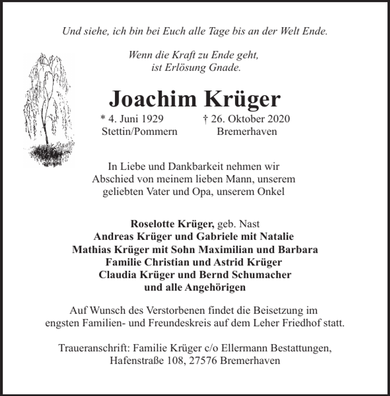 <p>Und siehe, ich bin bei Euch alle Tage bis an der Welt Ende.<br />Wenn die Kraft zu Ende geht,<br />ist Erlösung Gnade.</p><p>Joachim Krüger</p><p>* 4. Juni 1929<br />Stettin/Pommern</p><p>† 26. Oktober 2020<br />Bremerhaven</p><p>In Liebe und Dankbarkeit nehmen wir<br />Abschied von meinem lieben Mann, unserem<br />geliebten Vater und Opa, unserem Onkel<br />Roselotte Krüger, geb. Nast<br />Andreas Krüger und Gabriele mit Natalie<br />Mathias Krüger mit Sohn Maximilian und Barbara<br />Familie Christian und Astrid Krüger<br />Claudia Krüger und Bernd Schumacher<br />und alle Angehörigen<br />Auf Wunsch des Verstorbenen findet die Beisetzung im<br />engsten Familien- und Freundeskreis auf dem Leher Friedhof statt.<br />Traueranschrift: Familie Krüger c/o Ellermann Bestattungen,<br />Hafenstraße 108, 27576 Bremerhaven</p>