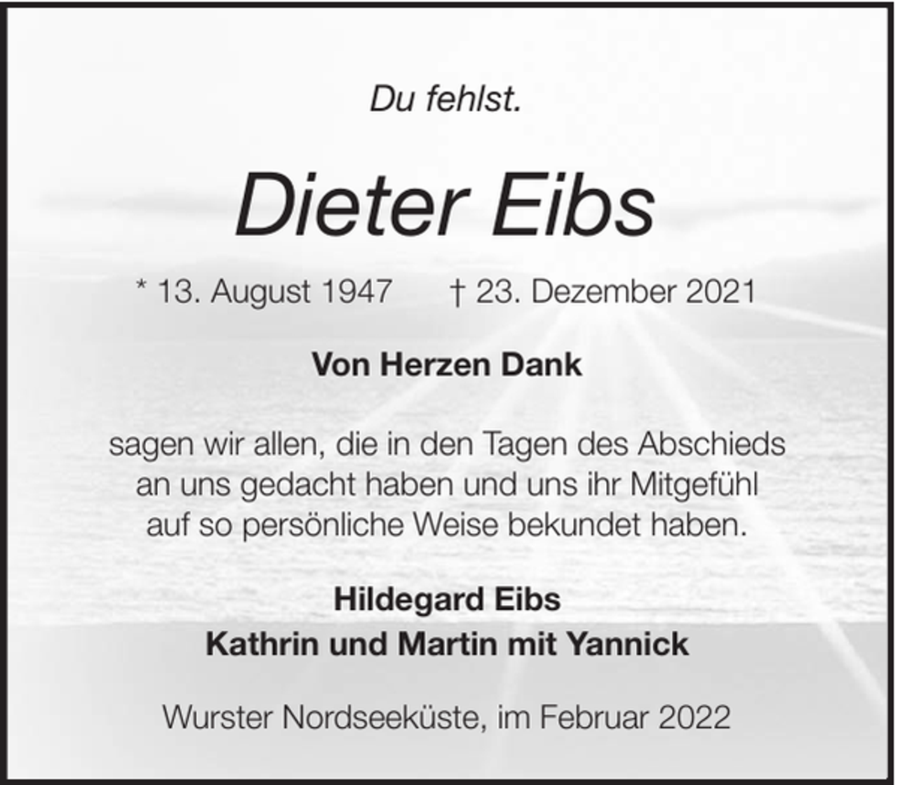 <p>Du fehlst.</p>
<p>Dieter Eibs<br />* 13. August 1947</p>
<p>† 23. Dezember 2021</p>
<p>Von Herzen Dank<br />sagen wir allen, die in den Tagen des Abschieds<br />an uns gedacht haben und uns ihr Mitgefühl<br />auf so persönliche Weise bekundet haben.<br />Hildegard Eibs<br />Kathrin und Martin mit Yannick<br />Wurster Nordseeküste, im Februar 2022</p>