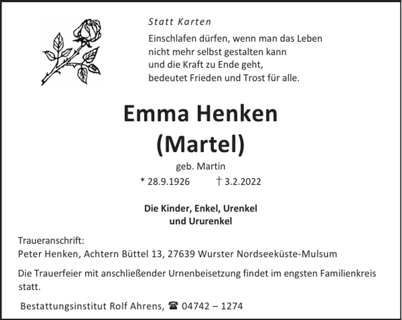 <p>Statt Ka rten<br />Einschlafen dürfen, wenn man das Leben<br />nicht mehr selbst gestalten kann<br />und die Kraft zu Ende geht,<br />bedeutet Frieden und Trost für alle.</p><p>Emma Henken<br />(Martel)<br />geb. Martin<br />† 3.2.2022<br />* 28.9.1926<br />Die Kinder, Enkel, Urenkel<br />und Ururenkel<br />Traueranschrift:<br />Peter Henken, Achtern Büttel 13, 27639 Wurster Nordseeküste-Mulsum<br />Die Trauerfeier mit anschließender Urnenbeisetzung findet im engsten Familienkreis<br />statt.<br />Bestattungsinstitut Rolf Ahrens,  04742 – 1274</p>