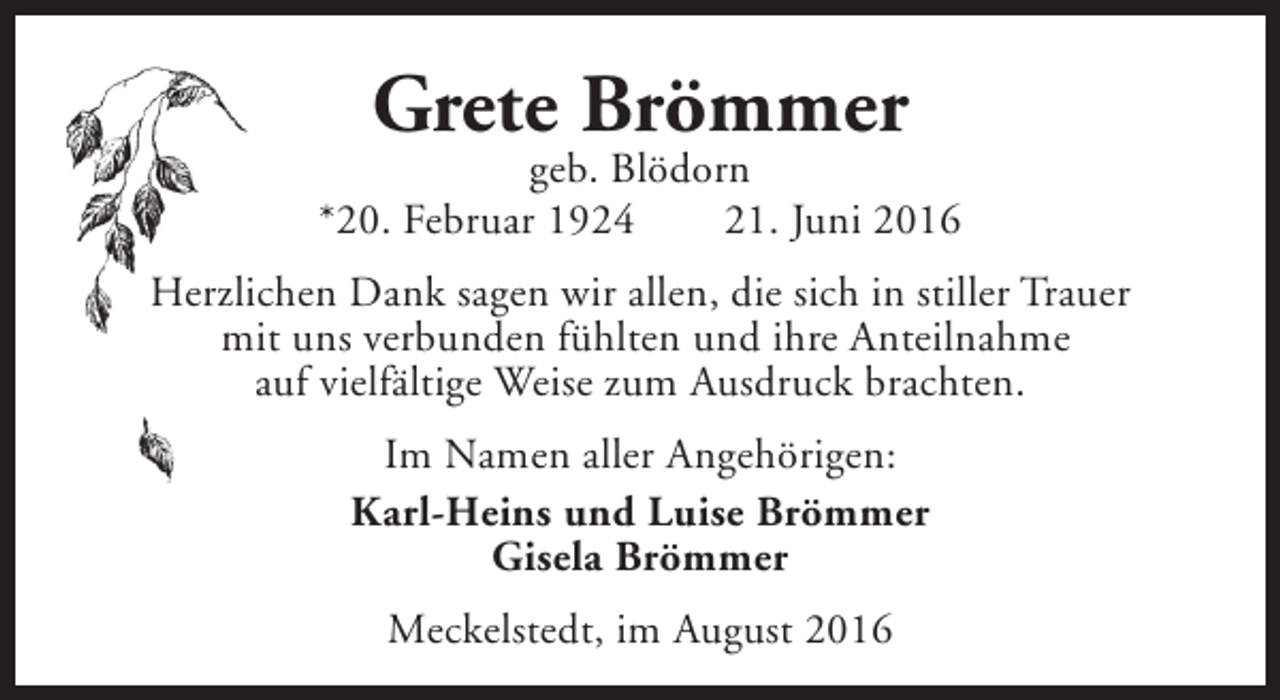 <p>Grete Brömmer</p><p>geb. Blödorn<br />*20. Februar 1924<br />21. Juni 2016<br />Herzlichen Dank sagen wir allen, die sich in stiller Trauer<br />mit uns verbunden fühlten und ihre Anteilnahme<br />auf vielfältige Weise zum Ausdruck brachten.<br />Im Namen aller Angehörigen:<br />Karl-Heins und Luise Brömmer<br />Gisela Brömmer<br />Meckelstedt, im August 2016</p>
