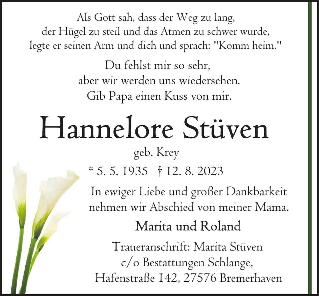 <p>Als Gott sah, dass der Weg zu lang,<br />der Hügel zu steil und das Atmen zu schwer wurde,<br />legte er seinen Arm und dich und sprach: "Komm heim."</p><p>Du fehlst mir so sehr,<br />aber wir werden uns wiedersehen.<br />Gib Papa einen Kuss von mir.</p><p>geb. Krey<br />* 5. 5. 1935 † 12. 8. 2023<br />In ewiger Liebe und großer Dankbarkeit<br />nehmen wir Abschied von meiner Mama.<br />Traueranschrift: Marita Stüven<br />c/o Bestattungen Schlange,<br />Hafenstraße 142, 27576 Bremerhaven</p>