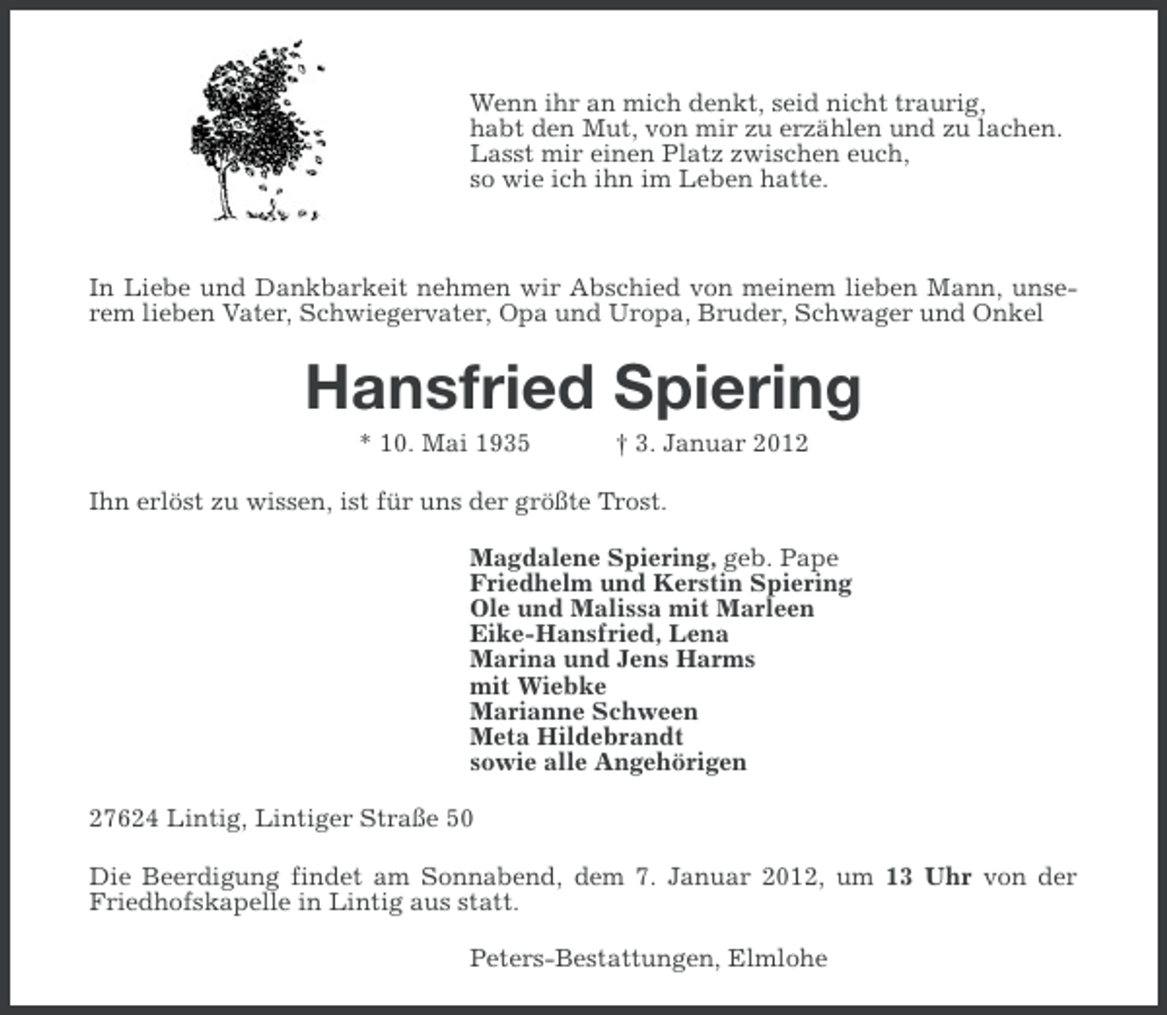 <p>Wenn ihr an mich denkt, seid nicht traurig,<br />habt den Mut, von mir zu erzählen und zu lachen.<br />Lasst mir einen Platz zwischen euch,<br />so wie ich ihn im Leben hatte.</p><p>In Liebe und Dankbarkeit nehmen wir Abschied von meinem lieben Mann, unserem lieben Vater, Schwiegervater, Opa und Uropa, Bruder, Schwager und Onkel</p><p>Hansfried Spiering<br />* 10. Mai 1935</p><p>† 3. Januar 2012</p><p>Ihn erlöst zu wissen, ist für uns der größte Trost.<br />Magdalene Spiering, geb. Pape<br />Friedhelm und Kerstin Spiering<br />Ole und Malissa mit Marleen<br />Eike-Hansfried, Lena<br />Marina und Jens Harms<br />mit Wiebke<br />Marianne Schween<br />Meta Hildebrandt<br />sowie alle Angehörigen<br />27624 Lintig, Lintiger Straße 50<br />Die Beerdigung findet am Sonnabend, dem 7. Januar 2012, um 13 Uhr von der<br />Friedhofskapelle in Lintig aus statt.<br />Peters-Bestattungen, Elmlohe</p>