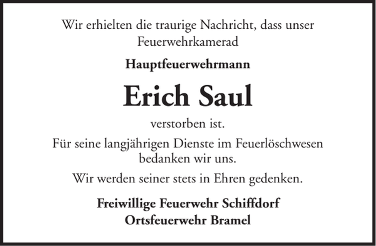 <p>Wir erhielten die traurige Nachricht, dass unser<br />Feuerwehrkamerad<br />Hauptfeuerwehrmann</p><p>Erich Saul<br />verstorben ist.<br />Für seine langjährigen Dienste im Feuerlöschwesen<br />bedanken wir uns.<br />Wir werden seiner stets in Ehren gedenken.<br />Freiwillige Feuerwehr Schiffdorf<br />Ortsfeuerwehr Bramel</p>