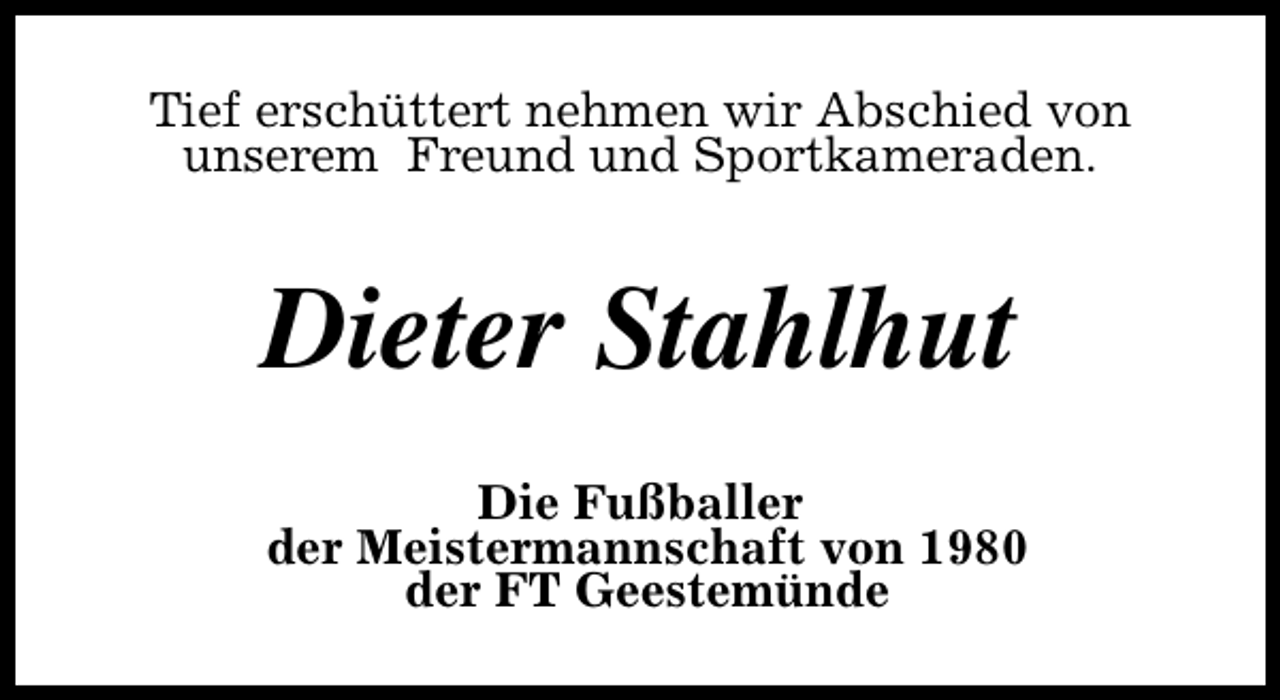 <p>Tief erschüttert nehmen wir Abschied von<br />unserem Freund und Sportkameraden.</p><p>Dieter Stahlhut<br />Die Fußballer<br />der Meistermannschaft von 1980<br />der FT Geestemünde</p>
