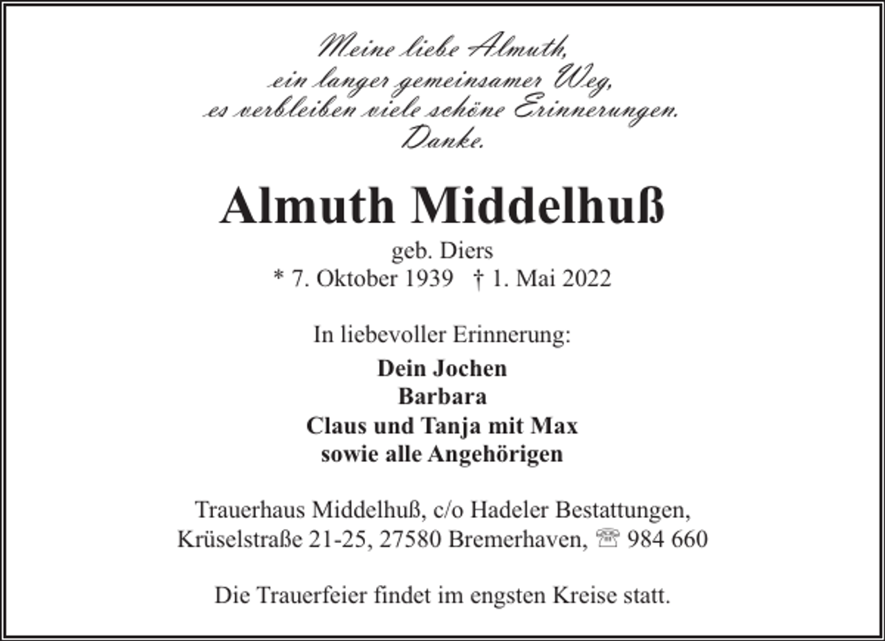 <p>Meine liebe Almuth,<br />ein langer gemeinsamer Weg,<br />es verbleiben viele schöne Erinnerungen.<br />Danke.</p><p>Almuth Middelhuß<br />geb. Diers<br />* 7. Oktober 1939 † 1. Mai 2022<br />In liebevoller Erinnerung:<br />Dein Jochen<br />Barbara<br />Claus und Tanja mit Max<br />sowie alle Angehörigen<br />Trauerhaus Middelhuß, c/o Hadeler Bestattungen,<br />Krüselstraße 21-25, 27580 Bremerhaven, ' 984 660<br />Die Trauerfeier findet im engsten Kreise statt.</p>