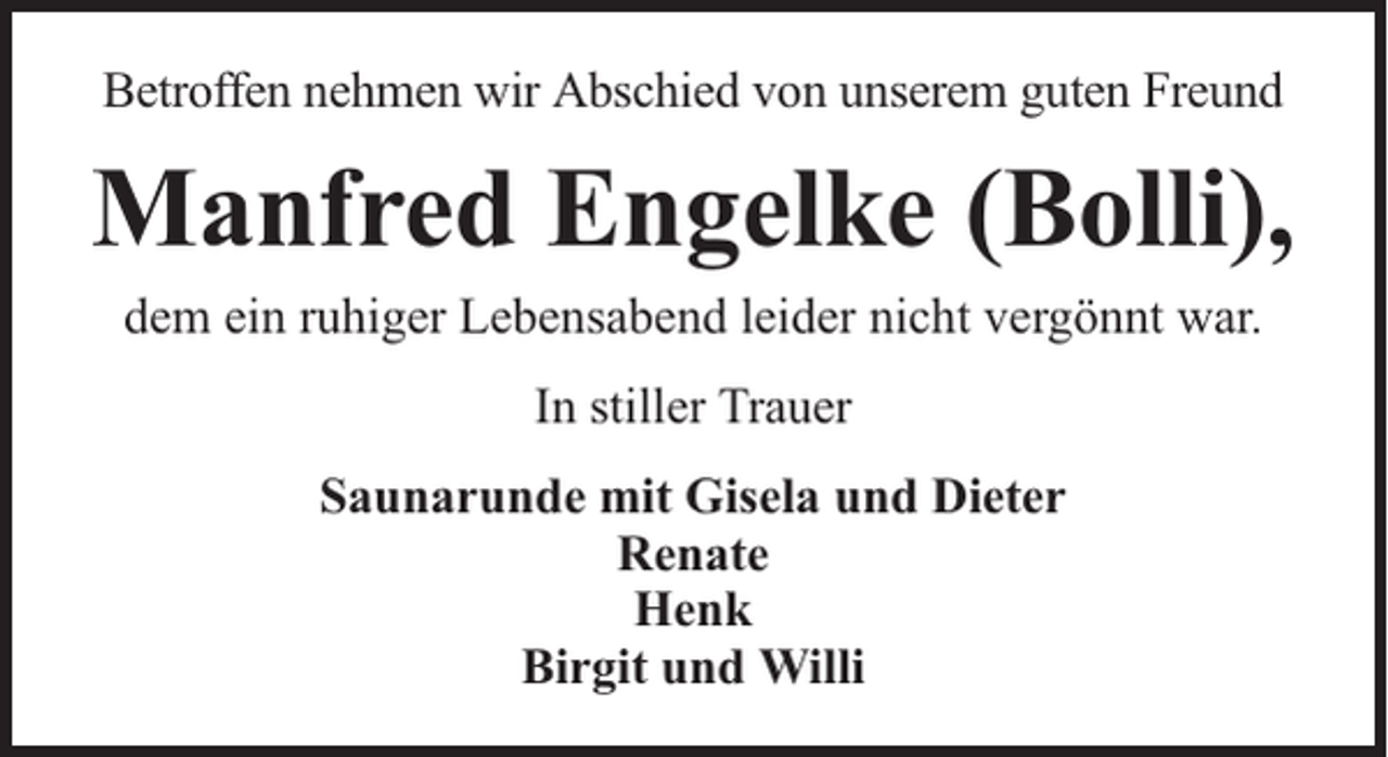 <p>Betroffen nehmen wir Abschied von unserem guten Freund</p><p>Manfred Engelke (Bolli),<br />dem ein ruhiger Lebensabend leider nicht vergönnt war.<br />In stiller Trauer<br />Saunarunde mit Gisela und Dieter<br />Renate<br />Henk<br />Birgit und Willi</p>