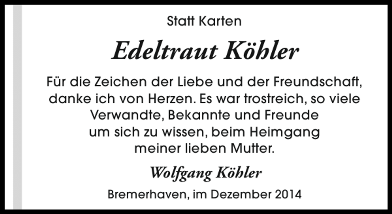 <p>Statt Karten</p><p>Edeltraut Köhler<br />Für die Zeichen der Liebe und der Freundschaft,<br />danke ich von Herzen. Es war trostreich, so viele<br />Verwandte, Bekannte und Freunde<br />um sich zu wissen, beim Heimgang<br />meiner lieben Mutter.</p><p>Wolfgang Köhler<br />Bremerhaven, im Dezember 2014</p>