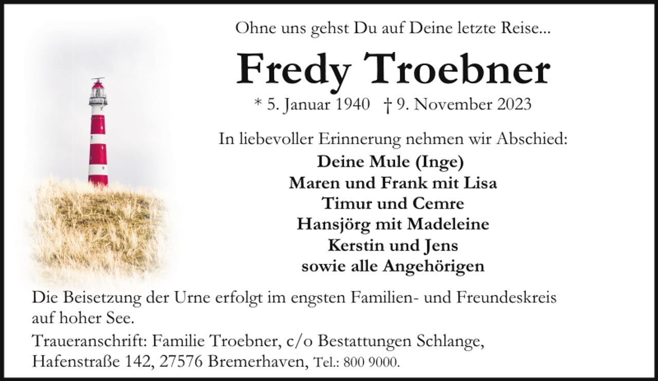 <p>Ohne uns gehst Du auf Deine letzte Reise...</p><p>Fredy Troebner<br />* 5. Januar 1940 † 9. November 2023</p><p>In liebevoller Erinnerung nehmen wir Abschied:<br />Deine Mule (Inge)<br />Maren und Frank mit Lisa<br />Timur und Cemre<br />Hansjörg mit Madeleine<br />Kerstin und Jens<br />sowie alle Angehörigen<br />Die Beisetzung der Urne erfolgt im engsten Familien- und Freundeskreis<br />auf hoher See.<br />Traueranschrift: Familie Troebner, c/o Bestattungen Schlange,<br />Hafenstraße 142, 27576 Bremerhaven, Tel.: 800 9000.</p>