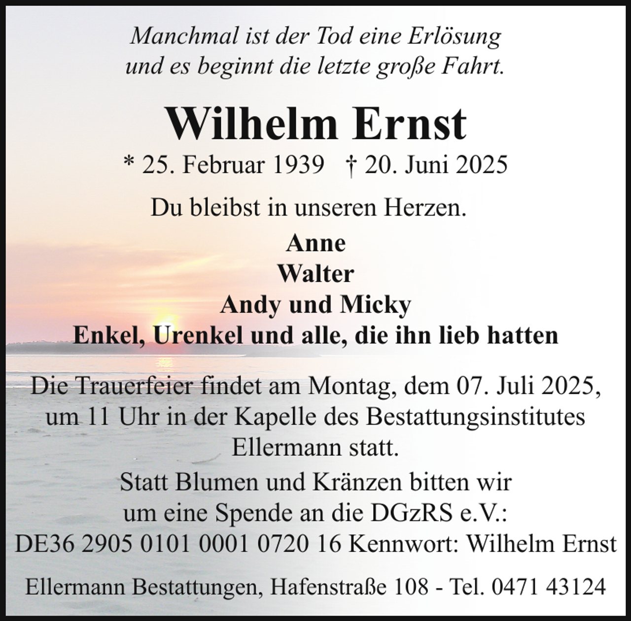 <p>Manchmal ist der Tod eine Erlösung<br />und es beginnt die letzte große Fahrt.</p><p>Wilhelm Ernst</p><p>* 25. Februar 1939 † 20. Juni 2025<br />Du bleibst in unseren Herzen.<br />Anne<br />Walter<br />Andy und Micky<br />Enkel, Urenkel und alle, die ihn lieb hatten<br />Die Trauerfeier findet am Montag, dem 07. Juli 2025,<br />um 11 Uhr in der Kapelle des Bestattungsinstitutes<br />Ellermann statt.<br />Statt Blumen und Kränzen bitten wir<br />um eine Spende an die DGzRS e.V.:<br />DE36 2905 0101 0001 0720 16 Kennwort: Wilhelm Ernst<br />Ellermann Bestattungen, Hafenstraße 108 - Tel. 0471 43124</p>