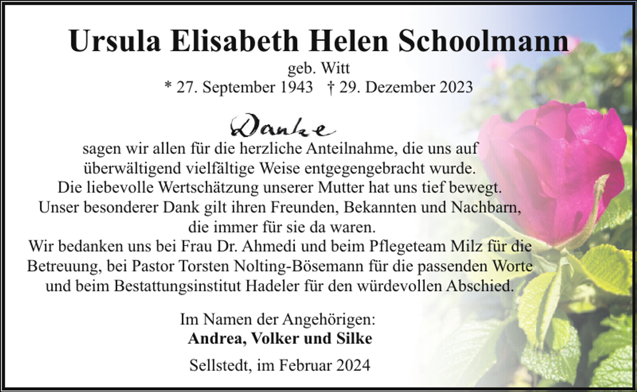 <p>Ursula Elisabeth Helen Schoolmann<br />geb. Witt<br />* 27. September 1943 † 29. Dezember 2023</p><p>sagen wir allen für die herzliche Anteilnahme, die uns auf<br />überwältigend vielfältige Weise entgegengebracht wurde.<br />Die liebevolle Wertschätzung unserer Mutter hat uns tief bewegt.<br />Unser besonderer Dank gilt ihren Freunden, Bekannten und Nachbarn,<br />die immer für sie da waren.<br />Wir bedanken uns bei Frau Dr. Ahmedi und beim Pflegeteam Milz für die<br />Betreuung, bei Pastor Torsten Nolting-Bösemann für die passenden Worte<br />und beim Bestattungsinstitut Hadeler für den würdevollen Abschied.<br />Im Namen der Angehörigen:<br />Andrea, Volker und Silke<br />Sellstedt, im Februar 2024</p>